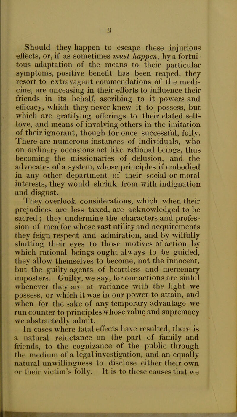 Should they happen to escape these injurious effects, or, if as sometimes must happen, by a fortui- tous adaptation of the means to their particular symptoms, positive benefit has been reaped, they resort to extravagant commendations of the medi- cine, are unceasing in their efforts to influence their friends in its behalf, ascribing to it powders and efhcacy, which they never knew it to possess, but which are gratifying offerings to their elated self- love, and means of involving others in the imitation of their ignorant, though for once successful, folly. There are numerous instances of individuals, who on ordinary occasions act like rational beings, thus becoming the missionaries of delusion, and the advocates of a system, whose principles if embodied in any other department of their social or moral interests, they would shrink from with indignation and disgust. They overlook considerations, which when their prejudices are less taxed, are acknowledged to be sacred ; they undermine the characters and profes- sion of men for whose vast utility and acquirements they feign respect and admiration, and by wilfully shutting their eyes to those motives of action by which rational beings ought always to be guided, they allow themselves to become, not the innocent, but the guilty agents of heartless and mercenary imposters. Guilty, we say, for our actions are sinful whenever they are at variance with the light we possess, or which it was in our power to attain, and when for the sake of any temporary advantage we run counter to principles whose value and supremacy we abstractedly admit. In cases where fatal effects have resulted, there is a natural reluctance on the part of family and friends, to the cognizance of the public through the medium of a legal investigation, and an equally natural unwillingness to disclose either their own or their victim's folly. It is to these causes that vve