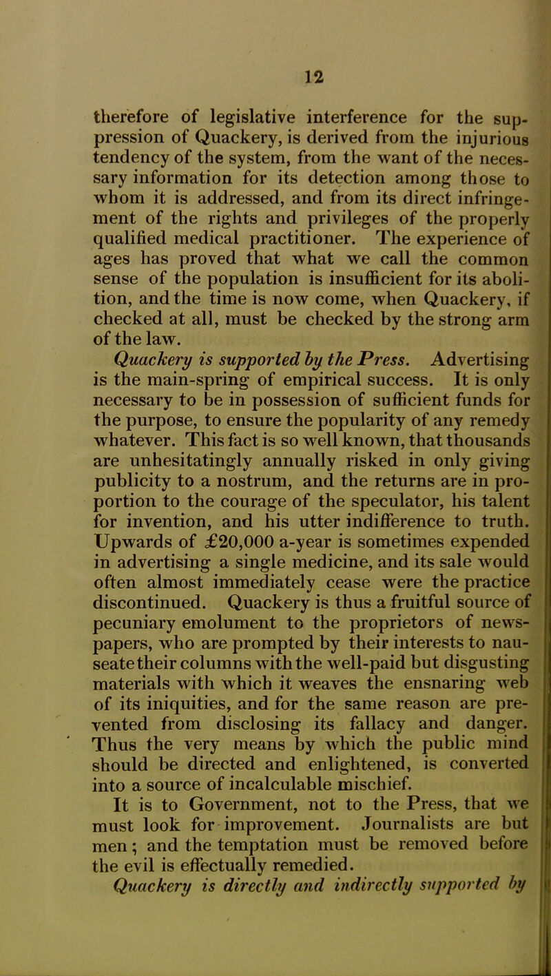 therefore of legislative interference for the sup- pression of Quackery, is derived from the injurious tendency of the system, from the want of the neces- sary information for its detection among those to vt^hom it is addressed, and from its direct infringe- ment of the rights and privileges of the properly qualified medical practitioner. The experience of ages has proved that what we call the common sense of the population is insufficient for its aboli- tion, and the time is now come, when Quackery, if checked at all, must be checked by the strong arm of the law. Quackery is supported hy the Press. Advertising is the main-spring of empirical success. It is only necessary to be in possession of sufficient funds for the purpose, to ensure the popularity of any remedy whatever. This fact is so well known, that thousands are unhesitatingly annually risked in only giving publicity to a nostrum, and the returns are in pro- i portion to the courage of the speculator, his talent for invention, and his utter indifference to truth. Upwards of £20,000 a-year is sometimes expended in advertising a single medicine, and its sale would often almost immediately cease were the practice discontinued. Quackery is thus a fruitful source of pecuniary emolument to the proprietors of news- papers, who are prompted by their interests to nau- seate their columns with the well-paid but disgusting materials with which it weaves the ensnaring web  of its iniquities, and for the same reason are pre- vented from disclosing its fallacy and danger. Thus the very means by Avhich the public mind should be directed and enlightened, is converted into a source of incalculable mischief. It is to Government, not to the Press, that we must look for improvement. Journalists are but men; and the temptation must be removed before the evil is effectually remedied. Quackery is directly and indirectly supported by