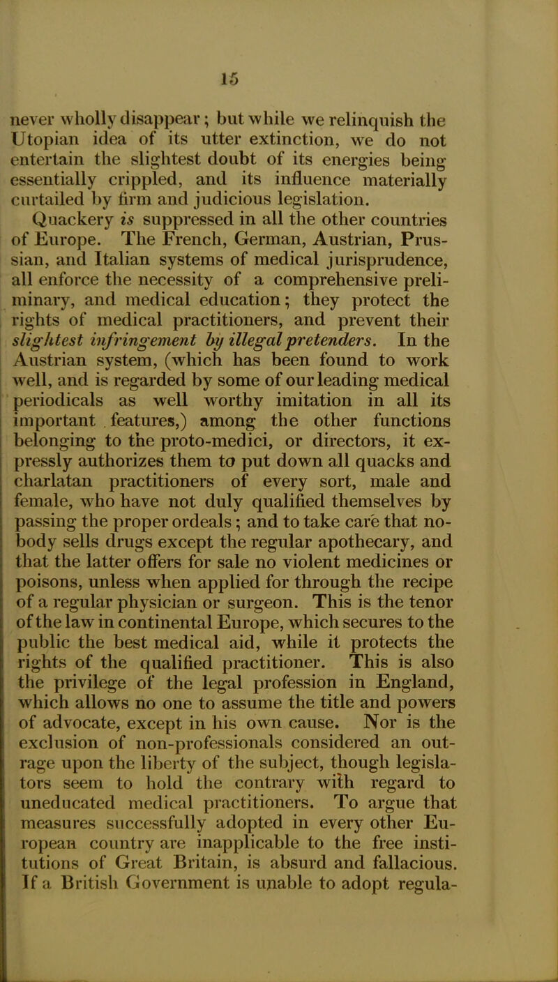 never wholly disappear; but while we relinquish the Utopian idea of its utter extinction, we do not entertain the slightest doubt of its energies being essentially crippled, and its influence materially curtailed by firm and judicious legislation. Quackery is suppressed in all the other countries of Europe. The French, German, Austrian, Prus- sian, and Italian systems of medical jurisprudence, all enforce the necessity of a comprehensive preli- minaiy, and medical education; they protect the rights of medical practitioners, and prevent their slightest infringement by illegal pretenders. In the Austrian system, (which has been found to work well, and is regarded by some of our leading medical periodicals as well worthy imitation in all its important features,) among the other functions belonging to the proto-medici, or directors, it ex- pressly authorizes them to put down all quacks and charlatan practitioners of every sort, male and female, who have not duly qualified themselves by passing the proper ordeals; and to take care that no- body sells drugs except the regular apothecary, and that the latter offers for sale no violent medicines or poisons, unless when applied for through the recipe of a regular physician or surgeon. This is the tenor of the law in continental Europe, which secures to the public the best medical aid, while it protects the rights of the qualified practitioner. This is also the privilege of the legal profession in England, which allows no one to assume the title and powers of advocate, except in his own cause. Nor is the exclusion of non-professionals considered an out- rage upon the liberty of the subject, though legisla- tors seem to hold the contrary with regard to uneducated medical practitioners. To argue that measures successfully adopted in every other Eu- ropean country are inapplicable to the free insti- tutions of Great Britain, is absurd and fallacious. If a British Government is unable to adopt regula-