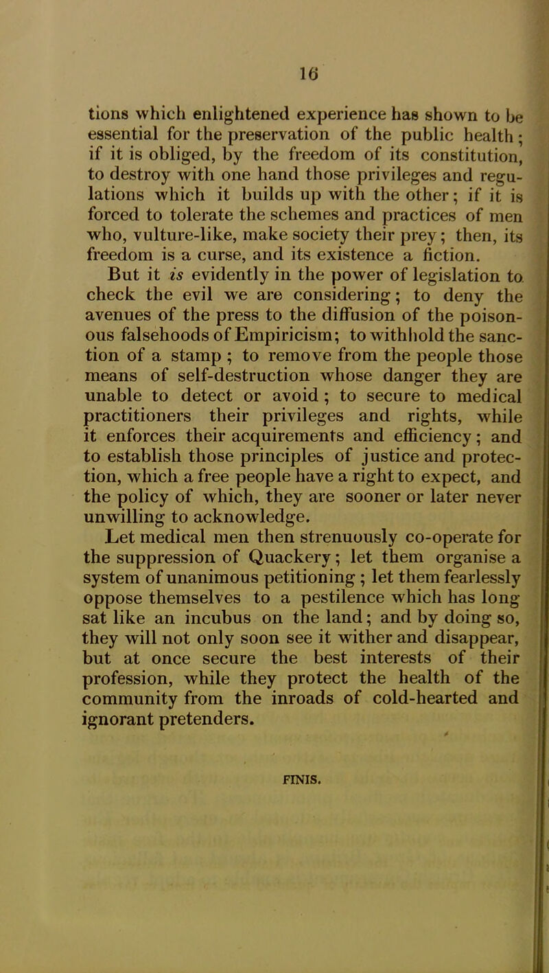 tions which enlightened experience has shown to be essential for the preservation of the public health; if it is obliged, by the freedom of its constitution, to destroy with one hand those privileges and regu- lations which it builds up with the other; if it is forced to tolerate the schemes and practices of men who, vulture-like, make society their prey; then, its freedom is a curse, and its existence a fiction. But it is evidently in the power of legislation to check the evil we are considering; to deny the avenues of the press to the diffusion of the poison- ous falsehoods of Empiricism; to withhold the sanc- tion of a stamp ; to remove from the people those means of self-destruction whose danger they are unable to detect or avoid; to secure to medical practitioners their privileges and rights, while it enforces their acquirements and efficiency; and to establish those principles of justice and protec- tion, which a free people have a right to expect, and the policy of which, they are sooner or later never unwilling to acknowledge. Let medical men then strenuously co-operate for the suppression of Quackery; let them organise a system of unanimous petitioning; let them fearlessly oppose themselves to a pestilence which has long- sat like an incubus on the land; and by doing so, they will not only soon see it wither and disappear, but at once secure the best interests of their profession, while they protect the health of the community from the inroads of cold-hearted and ignorant pretenders. FINIS.