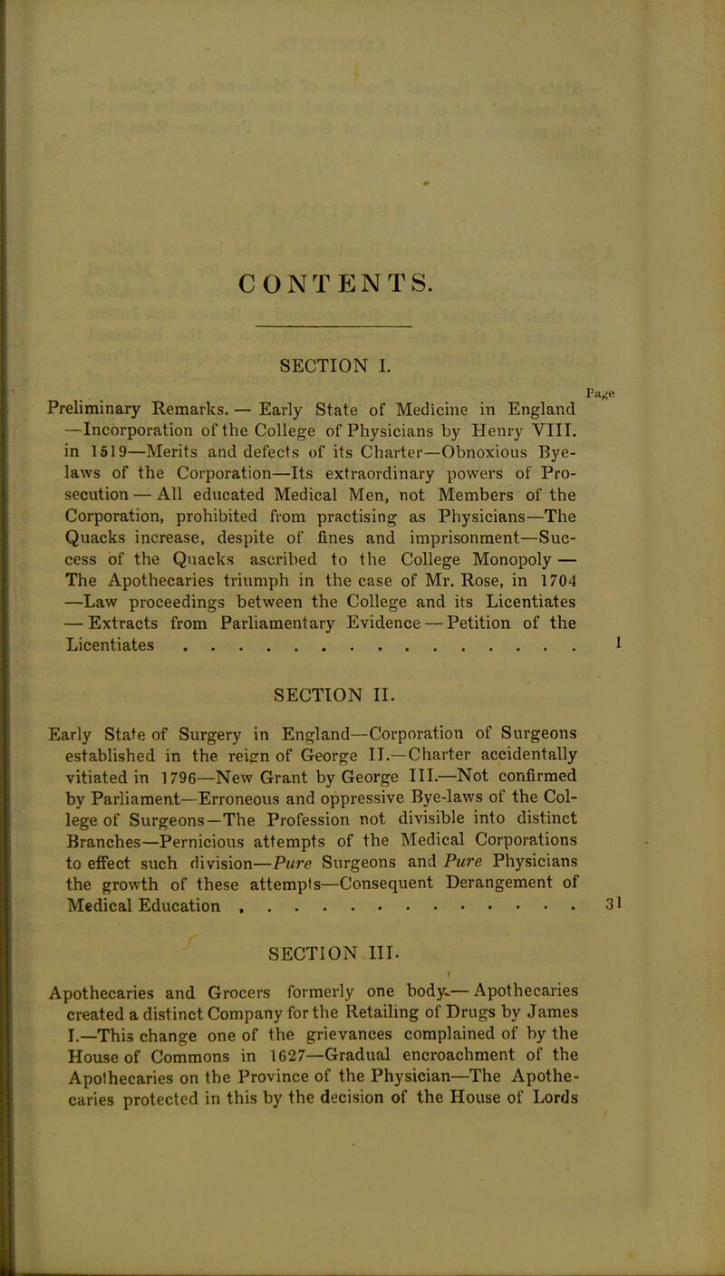 CONTENTS. SECTION 1. Preliminary Remarks. — Early State of Medicine in England —Incorporation of the College of Physicians by Henry VIII. in 1519—Merits and defects of its Charter—Obnoxious Bye- laws of the Corporation—Its extraordinary powers of Pro- secution — All educated Medical Men, not Members of the Corporation, prohibited from practising as Physicians—The Quacks increase, despite of fines and imprisonment—Suc- cess of the Quacks ascribed to the College Monopoly — The Apothecaries triumph in the case of Mr. Rose, in 1704 —Law proceedings between the College and its Licentiates — Extracts from Parliamentary Evidence — Petition of the Licentiates 1 SECTION II. Early State of Surgery in England—Corporation of Surgeons established in the reisrn of George II.—Charter accidentally vitiated in 1796—New Grant by George III.—Not confirmed by Parliament—Erroneous and oppressive Bye-laws of the Col- lege of Surgeons—The Profession not divisible into distinct Branches—Pernicious attempts of the Medical Corporations to effect such division—Pwre Surgeons and Pure Physicians the growth of these attempts—Consequent Derangement of Medical Education 31 SECTION III. t Apothecaries and Grocers formerly one body..— Apothecaries created a distinct Company for the Retaihng of Drugs by James I.—This change one of the grievances complained of by the House of Commons in 1627—Gradual encroachment of the Apothecaries on the Province of the Physician—The Apothe- caries protected in this by the decision of the House of Lords