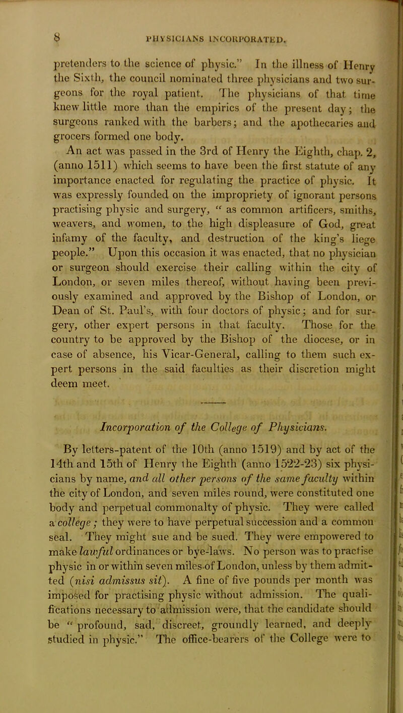 I'HVSICIANS INCORPORATED. pretenders to the science of physic. In the illness of Henry the Si.vtli, the council nominated three physicians and two sur- geons for the royal patient. The physicians of that time knew little more than the empirics of the present day; the surgeons ranked with the barbers; and the apothecaries and grocers formed one body. An act was passed in the 3rd of Henry the Eighth, chap. 2, (anno 1511) which seems to have been the first statute of any importance enacted for regulating the practice of physic. It was expressly founded on the impropriety of ignorant persons practising physic and surgery,  as common artificers, smiths, weavers, and women, to the high displeasure of God, great infamy of the faculty, and destruction of the king's liege people. Upon this occasion it was enacted, that no physician or surgeon should exercise their calling within the city of London, or seven miles thereof, without having been previ- ously examined and approved by the Bishop of London, or Dean of St. Paul's, with four doctors of physic; and for sur- gery, other expert persons in that faculty. Those for the country to be approved by the Bishop of the diocese, or in case of absence, his Vicar-General, calling to them such ex- pert persons in the said faculties as their discretion might deem meet. Incorporation of the College of Physicians. By letters-patent of the 10th (anno 1519) and by act of the 14th and 15th of Henry the Eighth (anno 1522-23) six physi- cians by name, and all other persons of the same faculty within the city of London, and seven miles round, were constituted one body and perpetual commonalty of physic. They were called college ; they were to have perpetual succession and a common seal. They might sue and be sued. They were empowered to make lawful ordinances or bye-laws. No person was to practise physic in or within seven miles of London, unless by them admit- ted {nisi admissus sit). A fine of five pounds per month was imposed for practising physic without admission. The quali- fications necessary to admission were, that the candidate should be  profound, sad, discreet, groundly learned, and deeply- studied in physic. The office-bearers of the College were to