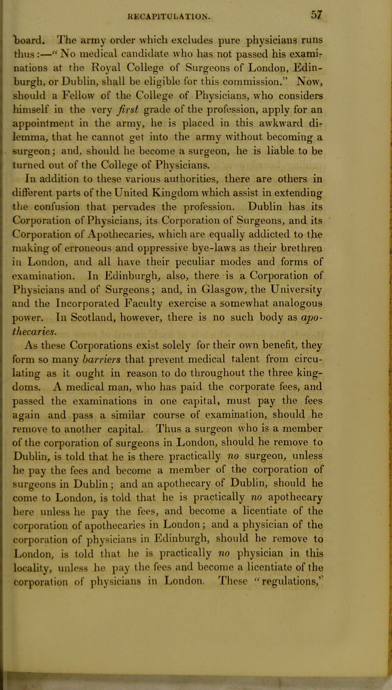 board. The army order whicli excludes pure physicians runs thus:— No medical candidate who has not passed his examir nations at the Royal College of Surgeons of London, Edin- burgh, or Dublin, shall be eligible for this commission. Now, should a Fellow of the College of Physicians, who considers himself in the very first grade of the profession, apply for an appointment in the army, he is placed in this awkward dir lemma, that he cannot get into the army without becoming a surgeon; and, should he become a surgeon, he is liable to be turned ovit of the College of Physicians. In addition to these various authorities, there are others in different parts of the United Kingdom which assist in extending the confusion that pervades the profession. Dublin has its Corporation of Physicians, its Corporation of Surgeons, and its Corporation of Apothecaries, which are equally addicted to the making of erroneous and oppressive bye-laws as their brethren in London, and all have their peculiar modes and forms of examination. In Edinburgh, also, there is a Corporation of Physicians and of Surgeons; and, in Glasgow, the University and the Incorporated Faculty exercise a somewhat analogous power. In Scotland, however, there is no such body as apo- thecaries. As these Corporations exist solely for their own benefit, they form so many harriers that prevent medical talent from circu- lating as it ought in reason to do throughout the three king- doms. A medical man, who has paid the corporate fees, and passed the examinations in one capital, must pay the fees again and pass a similar course of examination, should he remove to another capital. Thus a surgeon who is a member of the corporation of surgeons in London, should he remove to Dublin, is told that he is there practically no surgeon, unless he pay the fees and become a member of the corporation of surgeons in Dublin; and an apothecary of Dublin, should he come to London, is told that he is practically no apothecary here unless he pay the fees, and become a licentiate of the corporation of apothecaries in London; and a physician of the corporation of physicians in Edinburgh, should he remove to London, is told that he is practically no physician in this locality, unless he pay the fees and become a licentiate of the corporation of physicians in London. These regulations,''