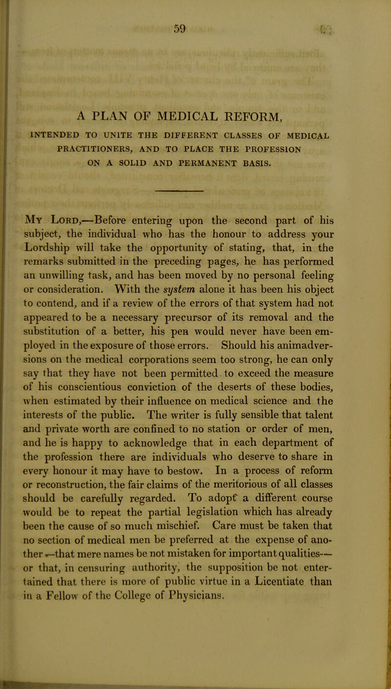 A PLAN OF MEDICAL REFORM, INTENDED TO UNITE THE DIFFERENT CLASSES OF MEDICAL PRACTITIONERS, AND TO PLACE THE PROFESSION ON A SOLID AND PERMANENT BASIS. My Lord,—Before entering upon the second part of his subject, the individual who has the honour to address your Lordship will take the opportunity of stating, that, in the remarks submitted in the preceding pages, he has performed an unwilling task, and has been moved by no personal feeling or consideration. With the system alone it has been his object to contend, and if a review of the errors of that system had not appeared to be a necessary precursor of its removal and the substitution of a better, his pen would never have been em- ployed in the exposure of those errors. Should his animadver- sions on the medical corporations seem too strong, he can only say that they have not been permitted to exceed the measure of his conscientious conviction of the deserts of these bodies, when estimated by their influence on medical science and the interests of the public. The writer is fully sensible that talent and private worth are confined to no station or order of men, and he is happy to acknowledge that in each department of the profession there are individuals who deserve to share in every honour it may have to bestow. In a process of reform or reconstruction, the fair claims of the meritorious of all classes should be carefully regarded. To adopf a different course would be to repeat the partial legislation which has already been the cause of so much mischief. Care must be taken that no section of medical men be preferred at the expense of ano- ther ^that mere names be not mistaken for important qualities— or that, in censuring authority, the supposition be not enter- tained that there is more of public virtue in a Licentiate than in a Fellow of the College of Physicians.