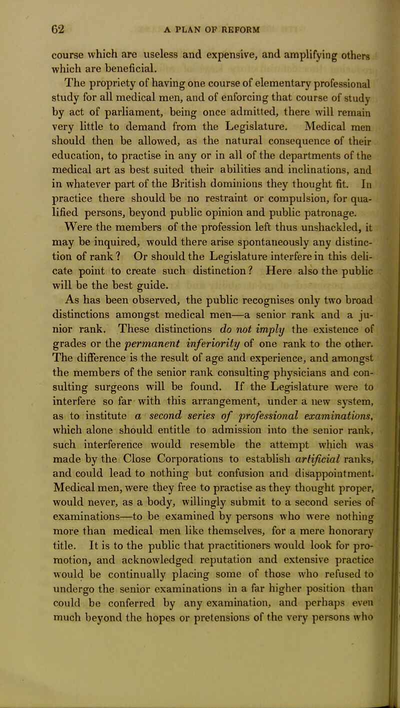 course which are useless and expensive, and amplifying others which are beneficial. The propriety of having one course of elementary professional study for all medical men, and of enforcing that course of study by act of parliament, being once admitted, there will remain very little to demand from the Legislature. Medical men should then be allowed, as the natural consequence of their education, to practise in any or in all of the departments of the medical art as best suited their abilities and inclinations, and in whatever part of the British dominions they thought fit. In practice there should be no restraint or compulsion, for qua- lified persons, beyond public opinion and public patronage. Were the members of the profession left thus unshackled, it may be inquired, would there arise spontaneously any distinc- tion of rank ? Or should the Legislature interfere in this deli- cate point to create such distinction ? Here also the public will be the best guide. As has been observed, the public recognises only two broad distinctions amongst medical men—a senior rank and a ju- nior rank. These distinctions do not imply the existence of grades or the permanent inferiority of one rank to the other. The difference is the result of age and experience, and amongst the members of the senior rank consulting physicians and con- sulting surgeons will be found. If the Legislature were to interfere so far with this arrangement, under a new system, as to institute a second series of professional examinations, which alone should entitle to admission into the senior rank, such interference would resemble the attempt which was made by the Close Corporations to establish artificial ranks, and could lead to nothing but confusion and disappointment. Medical men, were they free to practise as they thought proper, would never, as a body, willingly submit to a second series of examinations—to be examined by persons who were nothing more than medical men like themselves, for a mere honorary title. It is to the public that practitioners would look for pro- motion, and acknowledged reputation and extensive practice would be continually placing some of those who refused to undergo the senior examinations in a far higher position than could be conferred by any examination, and perhaps even much beyond the hopes or pretensions of the very persons who