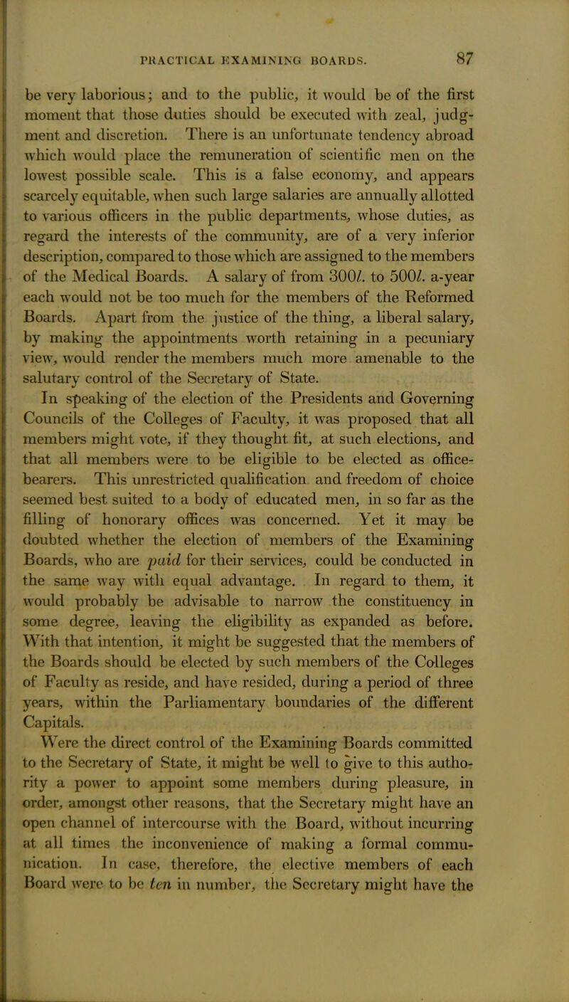 be very laborious; and to the public, it would be of the first moment that those duties should be executed with zeal, judg- ment and discretion. There is an unfortunate tendency abroad which would place the remuneration of scientific men on the lowest possible scale. This is a false economy, and appears scarcely equitable, when such large salaries are annually allotted to various officers in the public departments, whose duties, as regard the interests of the community, are of a very inferior description, compared to those which are assigned to the members of the Medical Boards. A salary of from 300/. to 500Z. a-year each would not be too much for the members of the Reformed Boards. Apart from the justice of the thing, a liberal salary, by making the appointments worth retaining in a pecuniary view, w^ould render the members much more amenable to the salutary control of the Secretary of State. In speaking of the election of the Presidents and Governing Councils of the Colleges of Faculty, it was proposed that all members might vote, if they thought fit, at such elections, and that all members were to be eligible to be elected as office- bearers. This unrestricted qualification and freedom of choice seemed best suited to a body of educated men, in so far as the filling of honorary offices was concerned. Yet it may be doubted whether the election of members of the Examining Boards, who are puif^ for their services, could be conducted in the same way with equal advantage. In regard to them, it would probably be advisable to narrow the constituency in some degree, leaving the eligibility as expanded as before. With that intention, it might be suggested that the members of the Boards should be elected by such members of the Colleges of Faculty as reside, and have resided, during a period of three years, within the Parliamentary boundaries of the different Capitals. Were the direct control of the Examining Boards committed to the Secretary of State, it might be well to give to this autho- rity a power to appoint some members during pleasure, in order, amongst other reasons, that the Secretary might have an open channel of intercourse with the Board, without incurring at all times the inconvenience of making a formal commu- nication. In case, therefore, the elective members of each Board were to be ten in number, the Secretary might have the