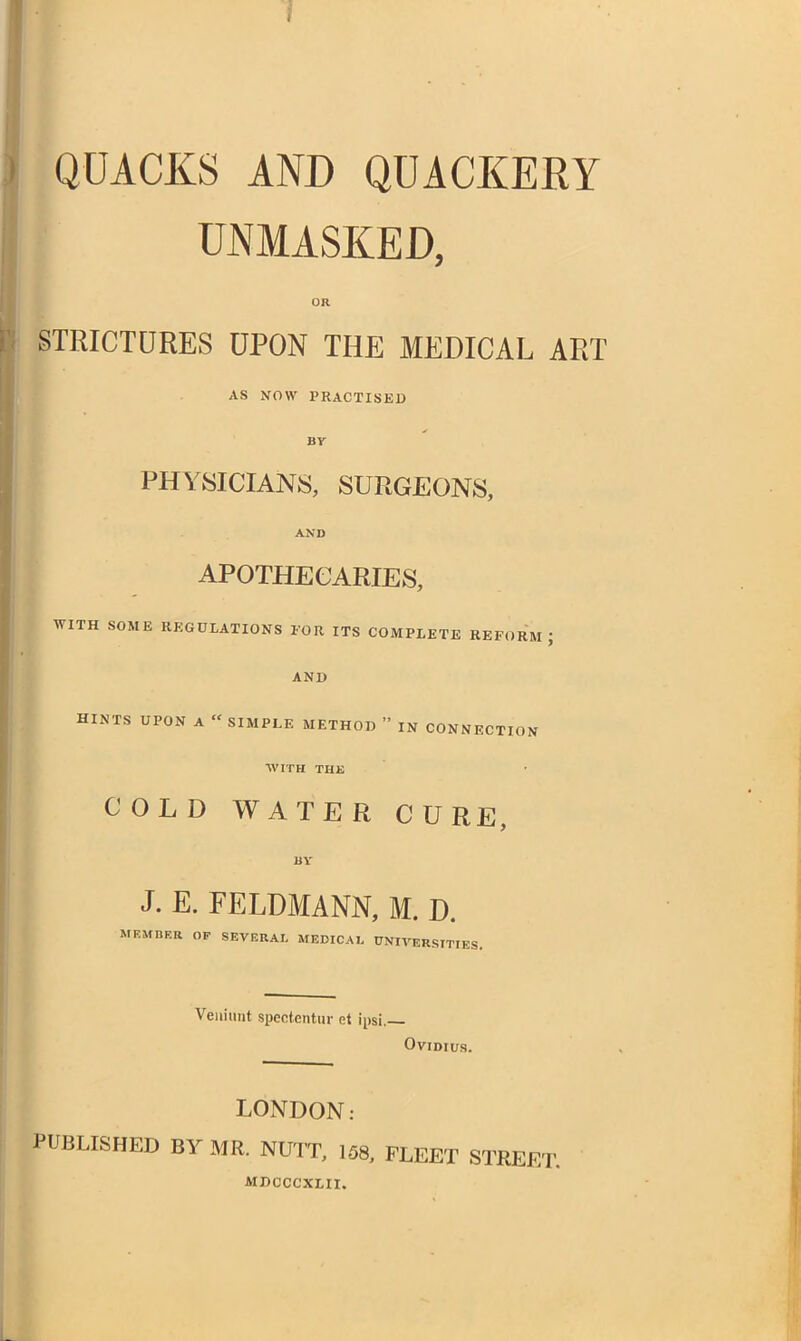 QUACKS AND QUACKERY I UNMASKED, OR STRICTURES UPON THE MEDICAL ART AS NOW PRACTISED by PHYSICIANS, SURGEONS, AND APOTHECARIES, WITH SOME REGULATIONS FOR ITS COMPLETE REFORM ; AND HINTS UPON A  SIMPLE METHOD  IN CONNECTION WITH THE COLD WATER CURE, BY J. E. FELDMANN, M. D. MEMBER OF SEVERAL MEDICAL UNIVERSITIES. Veiiiimt speotentur et ipsi.— Ovidius. LONDON: PUBLISHED BY MR. NUTT, 158, FLEET STREET. MDCCCXLII.