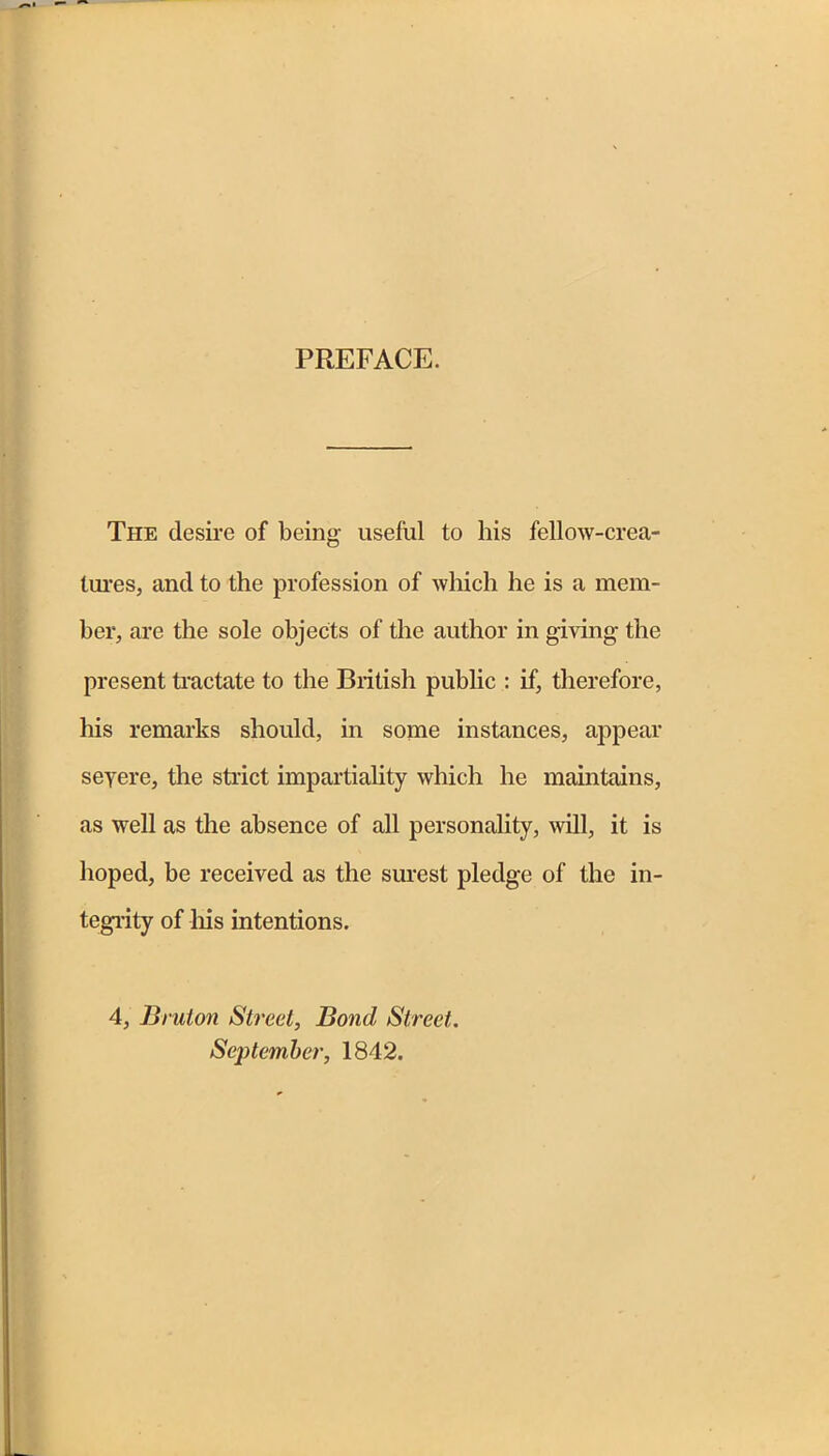 PREFACE. The desire of being useful to his fellow-crea- tures, and to the profession of which he is a mem- ber, are the sole objects of the author in giving the present tractate to the British public : if, therefore, his remarks should, in some instances, appear seyere, the strict impartiality which he maintains, as well as the absence of all personality, will, it is hoped, be received as the surest pledge of the in- tegrity of his intentions. 4, Bruton Street, Bond Street. September, 1842.