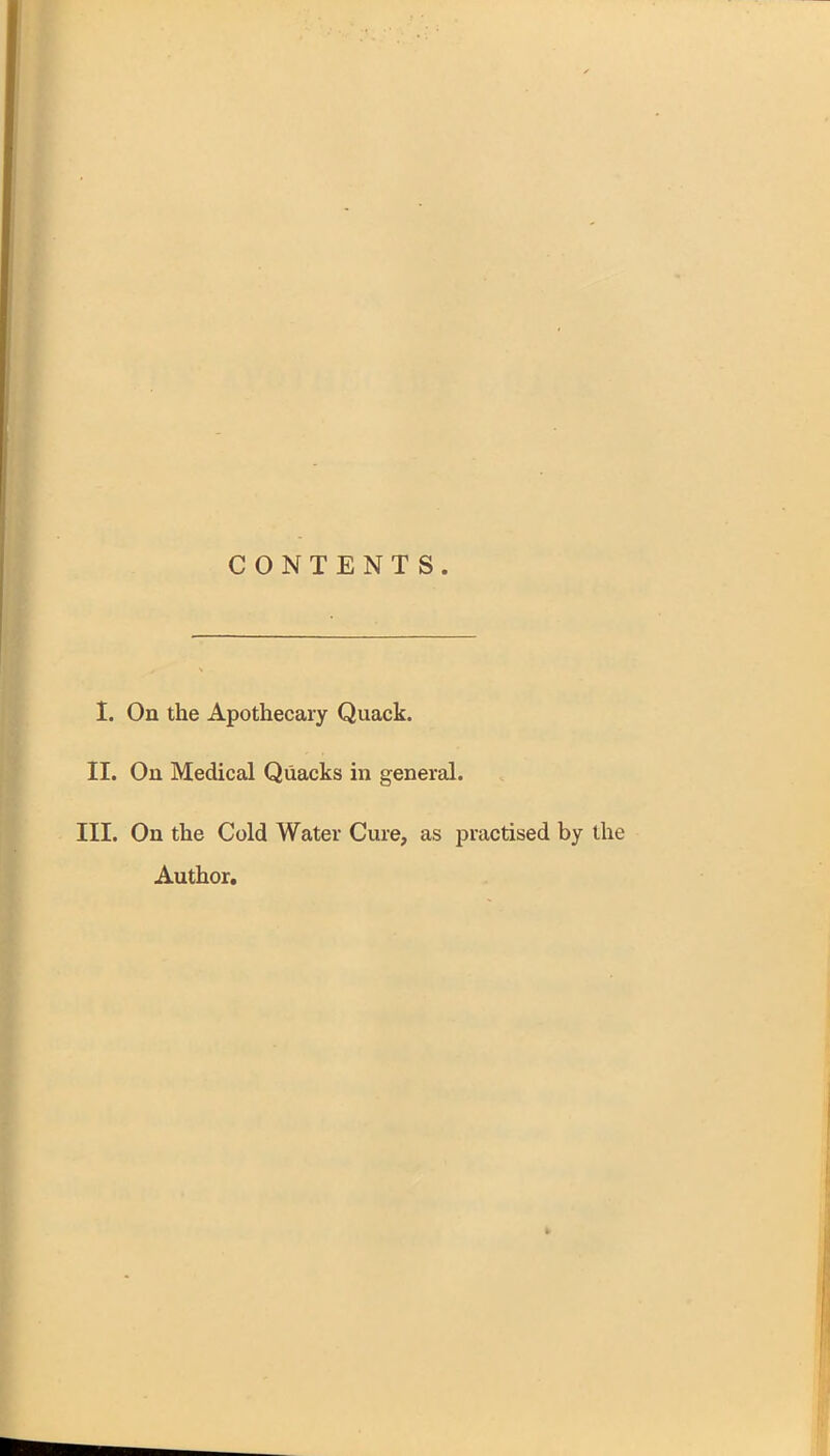CONTENTS. I. On the Apothecary Quack. II. On Medical Quacks in general. III. On the Cold Water Cure, as practised by the Author.