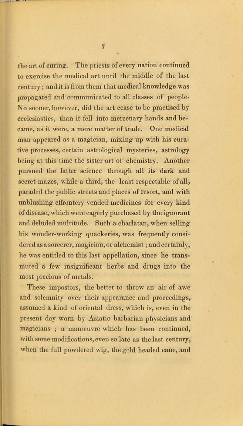 the art of curing. The priests of every nation continued to exercise the medical art until the middle of the last century; and it is from them that medical knowledge was propagated and communicated to all classes of people* No sooner, however, did the art cease to he practised by ecclesiastics, than it fell into mercenary hands and be- came, as it were, a mere matter of trade. One medical man appeared as a magician, mixing up with his cura- tive processes, certain astrological mysteries, astrology being at this time the sister art of chemistry. Another pursued the latter science through all its dark and secret mazes, while a third, the least respectable of all, paraded the public streets and places of resort, and with unblushing effrontery vended medicines for every kind of disease, which were eagerly purchased by the ignorant and deluded multitude. Such a charlatan, when selling his wonder-working quackeries, was frequently consi- dered as a sorcerer, magician, or alchemist; and certainly, he was entitled to this last appellation, since he trans- muted a few insignificant herbs and drugs into the most precious of metals. These impostors, the better to throw an air of awe and solemnity over their appearance and proceedings, assumed a kind of oriental dress, which is, even in the present day worn by Asiatic barbarian physicians and magicians ; a manoeuvre which has been continued, with some modifications, even so late as the last century, when the full powdered wig, the gold headed cane, and