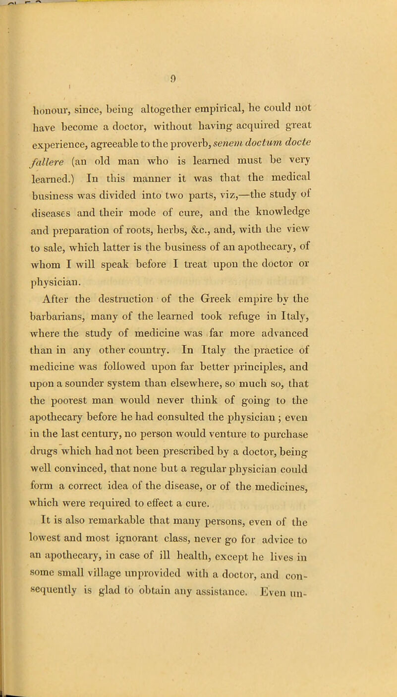 honour, since, being altogether empirical, he could not have become a doctor, without having acquired great experience, agreeable to the proverb, senem doctum docte fallere (an old man who is learned must be very learned.) In this manner it was that the medical business was divided into two parts, viz,—the study of diseases and their mode of cure, and the knowledge and preparation of roots, herbs, &c, and, with the view to sale, which latter is the business of an apothecary, of whom I will speak before I treat upon the doctor or physician. After the destruction of the Greek empire by the barbarians, many of the learned took refuge in Italy, where the study of medicine was far more advanced than in any other country. In Italy the practice of medicine was followed upon far better principles, and upon a sounder system than elsewhere, so much so, that the poorest man would never think of going to the apothecary before he had consulted the physician ; even in the last century, no person would venture to purchase drags which had not been prescribed by a doctor, being well convinced, that none but a regular physician could form a correct idea of the disease, or of the medicines, which were required to effect a cure. It is also remarkable that many persons, even of the lowest and most ignorant class, never go for advice to an apothecary, in case of ill health, except he lives in some small village unprovided with a doctor, and con- sequently is glad to obtain any assistance. Even un-