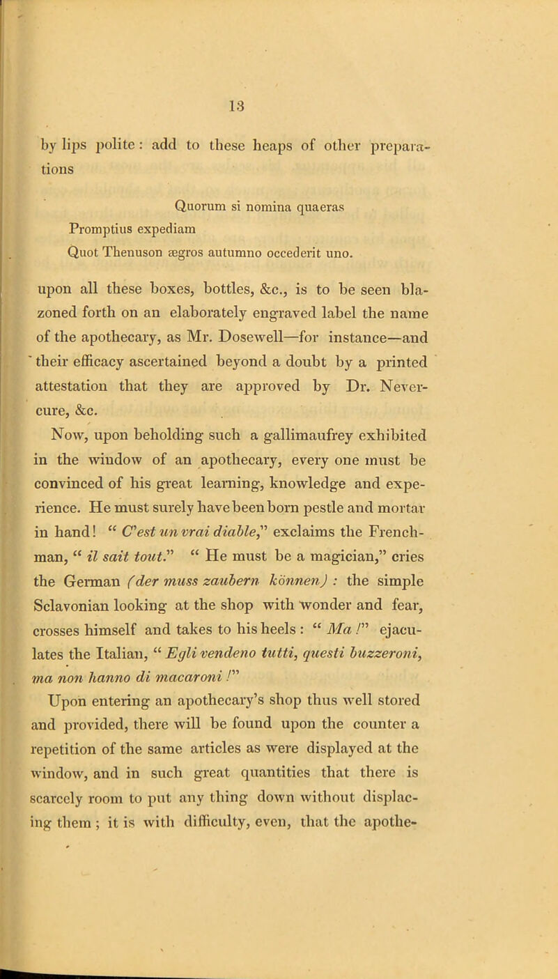 18 by lips polite: add to these heaps of other prepara- tions Quorum si nomina quaeras Promptius expediam Quot Thenuson tegros autumno occederit uno. upon all these boxes, bottles, &c, is to be seen bla- zoned forth on an elaborately engraved label the name of the apothecary, as Mr. Dosewell—for instance—and  their efficacy ascertained beyond a doubt by a printed attestation that they are approved by Dr. Never- cure, &c. Now, upon beholding such a gallimaufrey exhibited in the window of an apothecary, every one must be convinced of his great learning, knowledge and expe- rience. He must surely have been born pestle and mortar in hand!  Cest unvrai diable exclaims the French- man,  il sait tout.  He must be a magician, cries the German (der muss zaubern kdnnenj : the simple Sclavonian looking at the shop with wonder and fear, crosses himself and takes to his heels :  Ma / ejacu- lates the Italian,  Egli vendeno tutti, questi buzzeroni, ma non hanno di macaroni / Upon entering an apothecary's shop thus well stored and provided, there will be found upon the counter a repetition of the same articles as were displayed at the window, and in such great quantities that there is scarcely room to put any thing down without displac- ing them ; it is with difficulty, even, that the apothe-