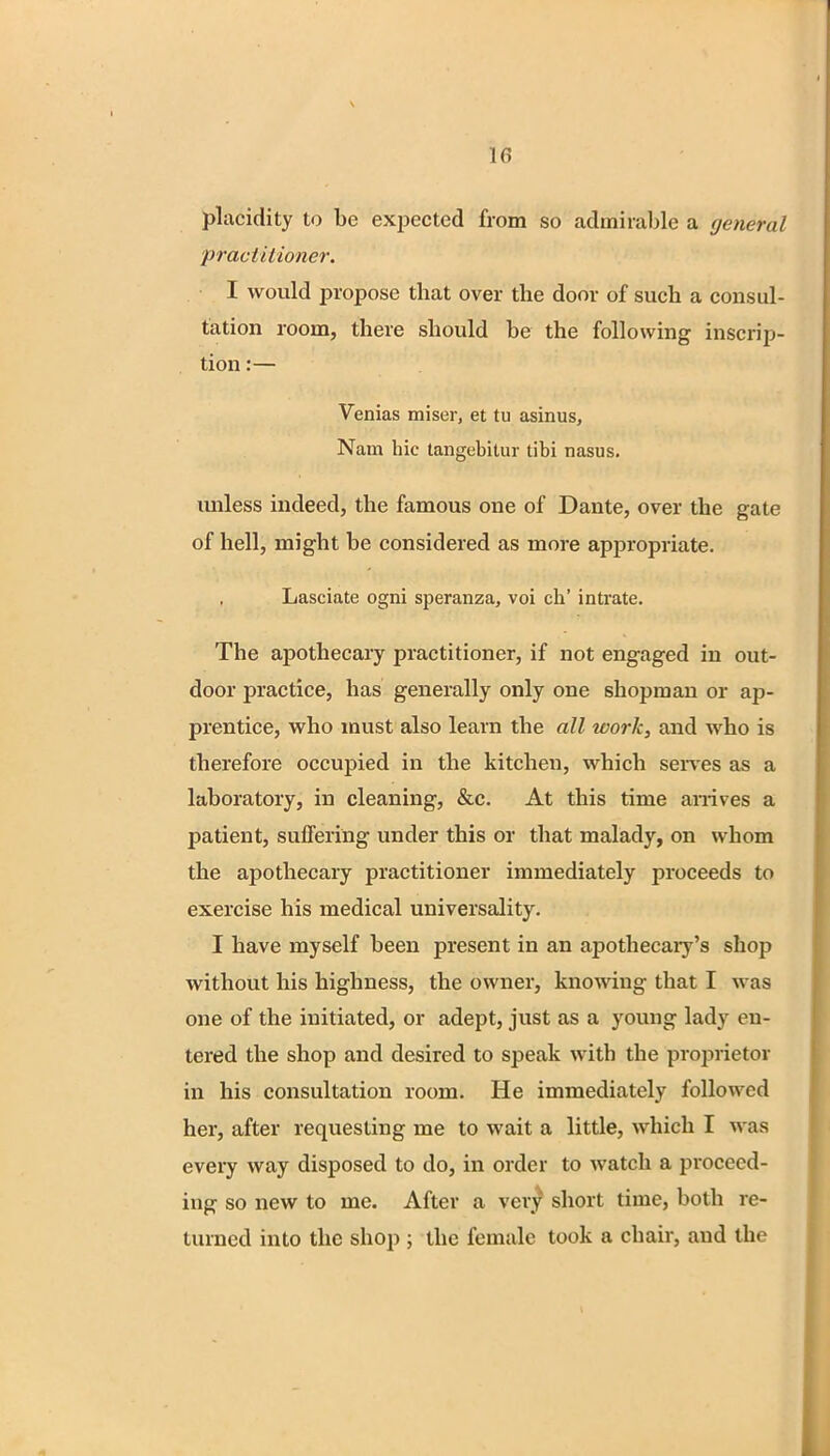 in placidity to be expected from so admirable a general practitioner. I would propose that over the door of such a consul- tation room, there should be the following inscrip- tion :— Venias miser, et tu asinus, Nam hie tangebitur tibi nasus. unless indeed, the famous one of Dante, over the gate of hell, might be considered as more appropriate. Lasciate ogni speranza, voi ch' intrate. The apothecary practitioner, if not engaged in out- door practice, has generally only one shopman or ap- prentice, who must also learn the all work, and who is therefore occupied in the kitchen, which serves as a laboratory, in cleaning, &c. At this time arrives a patient, suffering under this or that malady, on whom the apothecary practitioner immediately proceeds to exercise his medical universality. I have myself been present in an apothecary's shop without his highness, the owner, knowing that I was one of the initiated, or adept, just as a young lady en- tered the shop and desired to speak with the proprietor in his consultation room. He immediately followed her, after requesting me to wait a little, which I was every way disposed to do, in order to watch a proceed- ing so new to me. After a very short time, both re- turned into the shop ; the female took a chair, and the