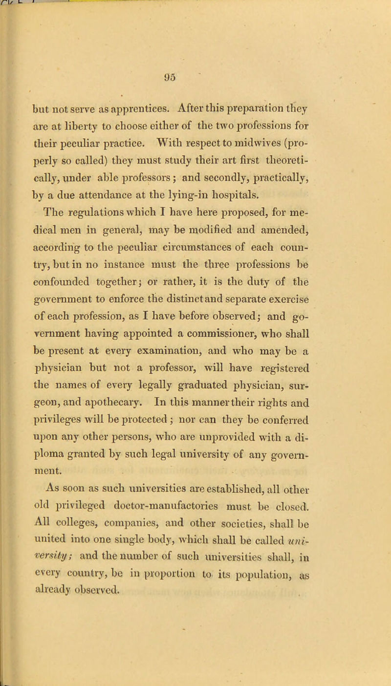 but not serve as apprentices. After this preparation they are at liberty to choose either of the two professions for their peculiar practice. With respect to mid wives (pro- perly so called) they must study their art first theoreti- cally, under able professors; and secondly, practically, by a due attendance at the lying-in hospitals. The regulations which I have here proposed, for me- dical men in general, may be modified and amended, according to the peculiar circumstances of each coun- try, but in no instance must the three professions be confounded together; or rather, it is the duty of the government to enforce the distinct and separate exercise of each profession, as I have before observed; and go- vernment having appointed a commissioner, who shall be present at every examination, and who may be a physician but not a professor, will have registered the names of every legally graduated physician, sur- geon, and apothecary. In this manner their rights and privileges will be protected ; nor can they be conferred upon any other persons, who are unprovided with a di- ploma granted by such legal university of any govern- ment. As soon as such universities are established, all other old privileged doctor-manufactories must be closed. All colleges, companies, and other societies, shall be united into one single body, which shall be called uni- versity ; and the number of such universities shall, in every country, be in proportion to its population, as already observed.