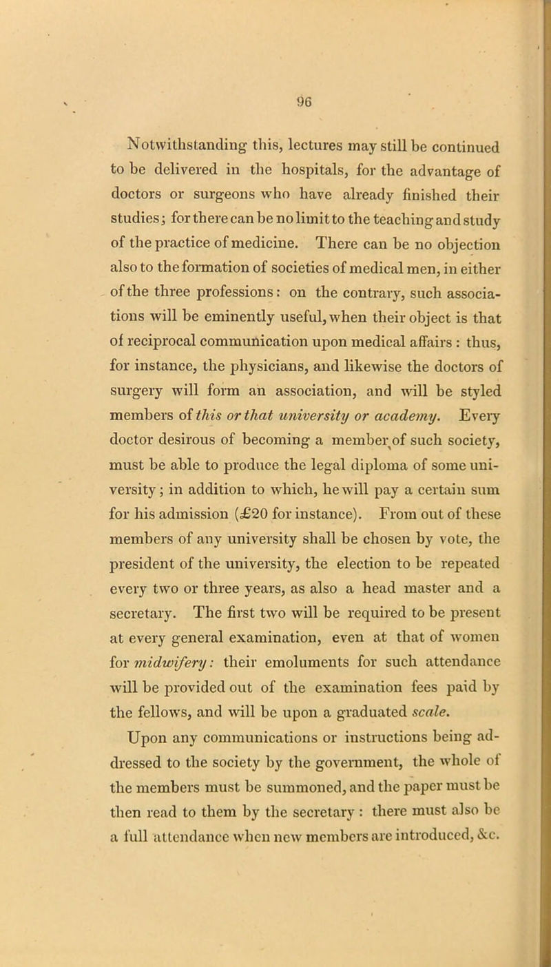 Notwithstanding this, lectures may still be continued to be delivered in the hospitals, for the advantage of doctors or surgeons who have already finished their studies; for there can be no limit to the teach in g an d study of the practice of medicine. There can be no objection also to the formation of societies of medical men, in either of the three professions: on the contrary, such associa- tions will be eminently useful, when their object is that of reciprocal communication upon medical affairs : thus, for instance, the physicians, and likewise the doctors of surgery will form an association, and will be styled members of this or that university or academy. Eveiy doctor desirous of becoming a member of such society, must be able to produce the legal diploma of some uni- versity ; in addition to which, he will pay a certain sum for his admission (£20 for instance). From out of these members of any university shall be chosen by vote, the president of the university, the election to be repeated every two or three years, as also a head master and a secretary. The first two will be required to be present at every general examination, even at that of women for midwifery: their emoluments for such attendance will be provided out of the examination fees paid by the fellows, and will be upon a graduated scale. Upon any communications or instructions being ad- dressed to the society by the government, the whole of the members must be summoned, and the paper must be then read to them by the secretary : there must also be a lull attendance when new members are introduced, Sec