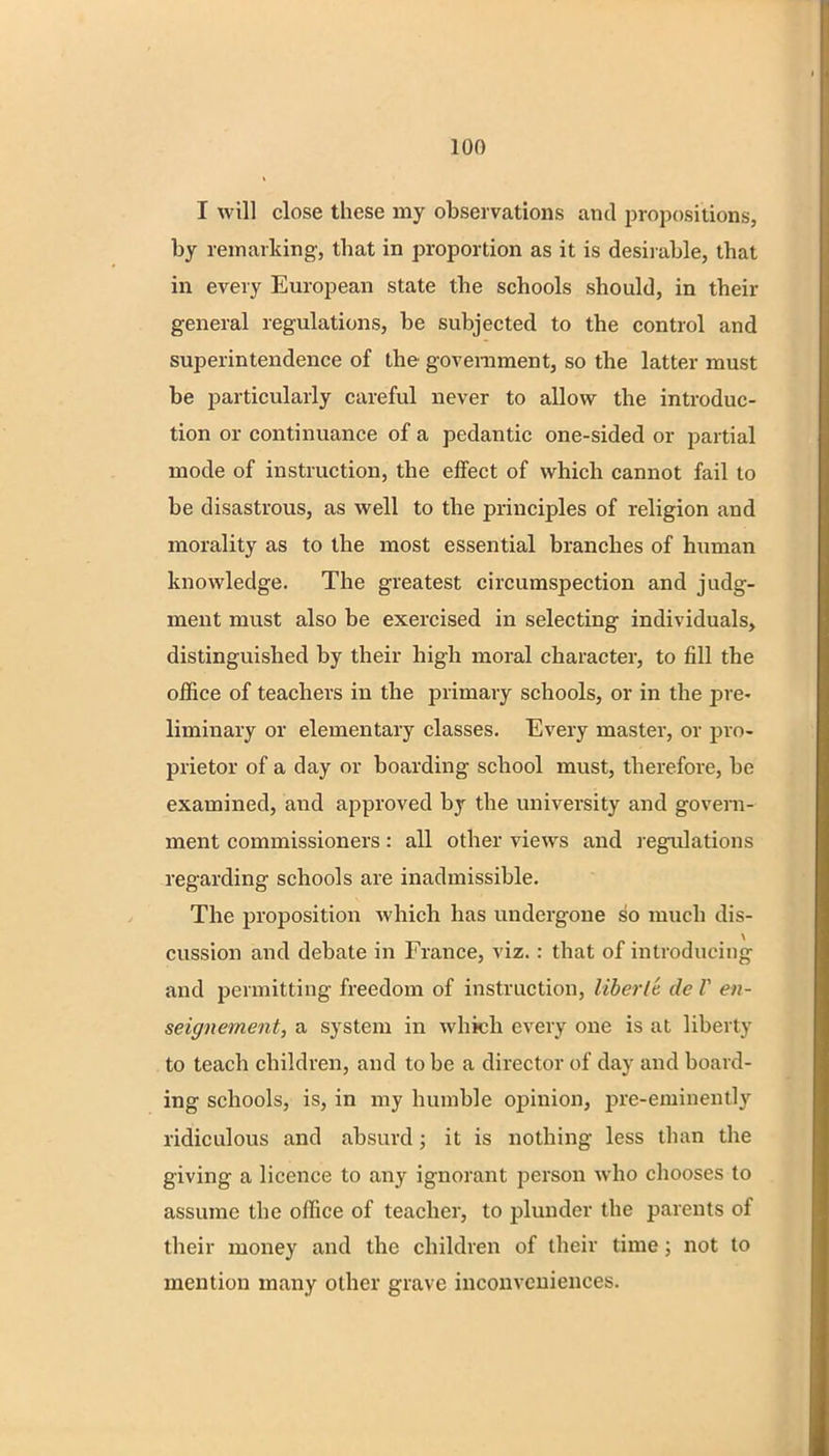 I will close these my observations and propositions, by remarking, that in proportion as it is desirable, that in every European state the schools should, in their general regulations, be subjected to the control and superintendence of the government, so the latter must be particularly careful never to allow the introduc- tion or continuance of a pedantic one-sided or partial mode of instruction, the effect of which cannot fail to be disastrous, as well to the principles of religion and morality as to the most essential branches of human knowledge. The greatest circumspection and judg- ment must also be exercised in selecting individuals, distinguished by their high moral character, to fill the office of teachers in the primary schools, or in the pre- liminary or elementary classes. Every master, or pro- prietor of a day or boarding school must, therefore, be examined, and approved by the university and govern- ment commissioners: all other views and regulations regarding schools are inadmissible. The proposition which has undergone so much dis- cussion and debate in France, viz.: that of introducing and permitting freedom of instruction, liberie dc V en- seigneinent, a system in which every one is at liberty to teach children, and to be a director of day and board- ing schools, is, in my humble opinion, pre-eminently ridiculous and absurd; it is nothing less than the giving a licence to any ignorant person who chooses to assume the office of teacher, to plunder the parents of their money and the children of their time ; not to mention many other grave inconveniences.