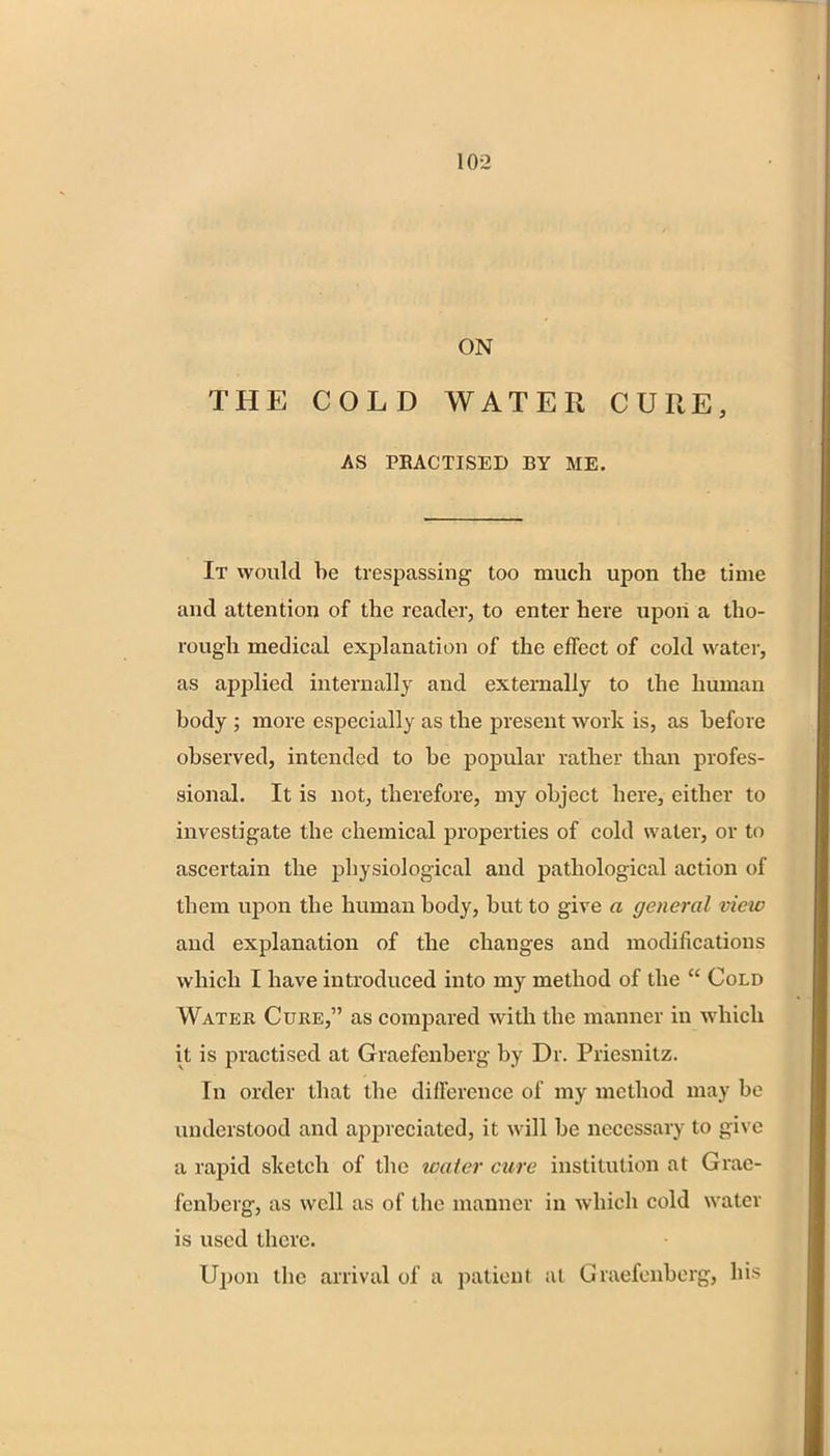 ON THE COLD WATER CURE, AS PRACTISED BY ME. It would be trespassing too much upon the time and attention of the reader, to enter here upon a tho- rough medical explanation of the effect of cold water, as applied internally and externally to the human body ; more especially as the present work is, as before observed, intended to be popular rather than profes- sional. It is not, therefore, my object here, either to investigate the chemical properties of cold water, or to ascertain the physiological and pathological action of them upon the human body, but to give a general view and explanation of the changes and modifications which I have introduced into my method of the Cold Water Cure, as compared with the manner in which it is practised at Graefenberg by Dr. Priesnitz. In order that the difference of my method may be understood and appreciated, it will be necessary to give a rapid sketch of the water cure institution at Grae- fenberg, as well as of the manner in which cold water is used there. Upon the arrival of a patieni at Graefenberg, his