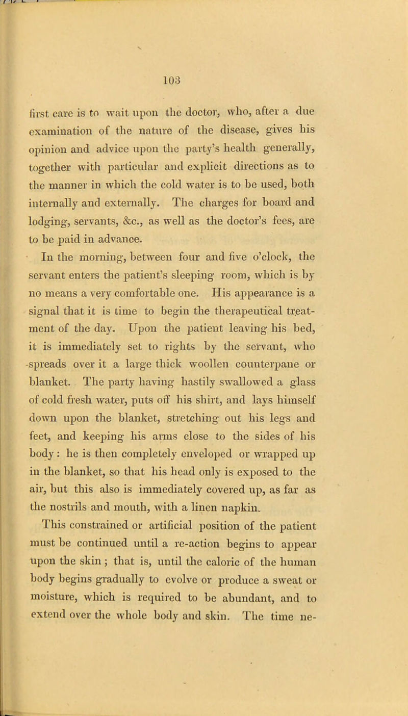 first care is to wait upon the doctor, who, after a due examination of the nature of the disease, gives his opinion and advice upon the party's health generally, together with particular and explicit directions as to the manner in which the cold water is to be used, both internally and externally. The charges for board and lodging, servants, &c, as well as the doctor's fees, are to be paid in advance. In the morning, between four and five o'clock, the servant enters the patient's sleeping room, which is by no means a very comfortable one. His appearance is a signal that it is time to begin the therapeutical treat- ment of the day. Upon the patient leaving his bed, it is immediately set to rights by the servant, who -spreads over it a large thick woollen counterpane or blanket. The party having hastily swallowed a glass of cold fresh water, puts off his shirt, and lays himself down upon the blanket, stretching out his legs and feet, and keeping his arms close to the sides of his body: he is then completely enveloped or wrapped up in the blanket, so that his head only is exposed to the air, but this also is immediately covered up, as far as the nostrils and mouth, with a linen napkin. This constrained or artificial position of the patient must be continued until a re-action begins to appear Upon the skin ; that is, until the caloric of the human body begins gradually to evolve or produce a sweat or moisture, which is required to be abundant, and to extend over the whole body and skin. The time ne-