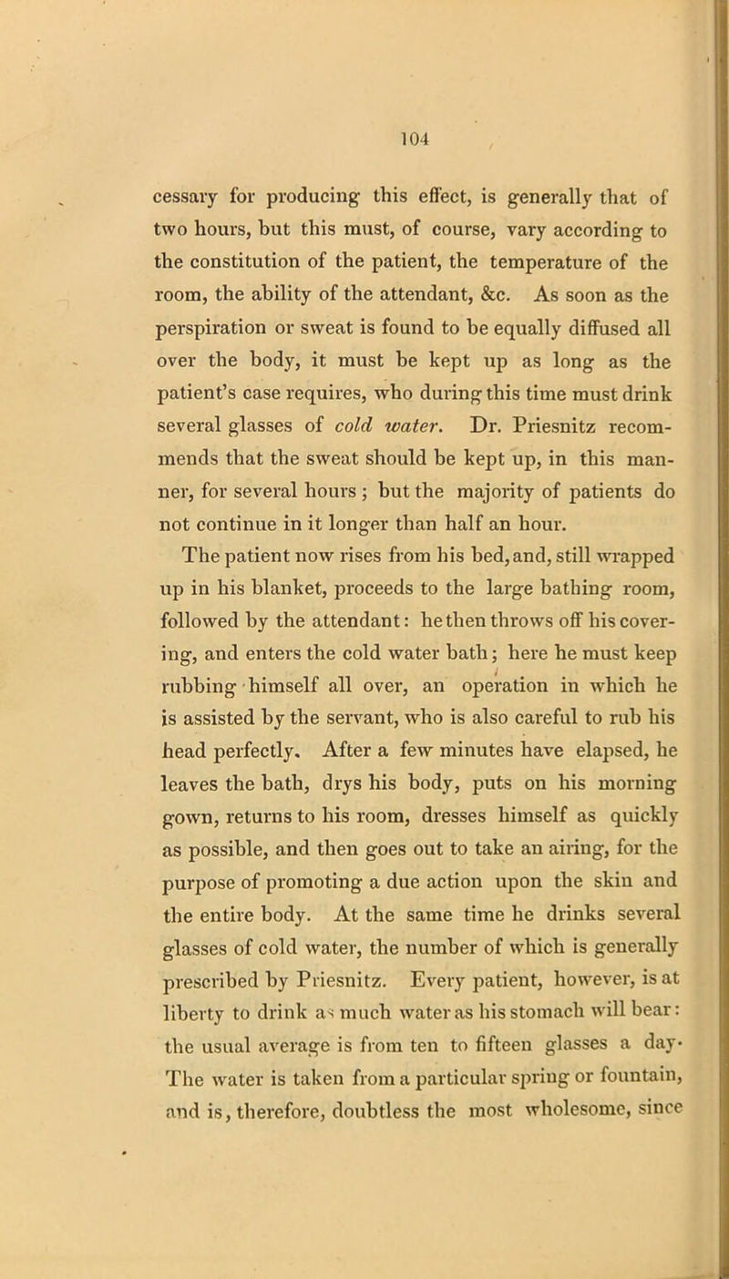 cessavy for producing this effect, is generally that of two hours, but this must, of course, vary according to the constitution of the patient, the temperature of the room, the ability of the attendant, &c. As soon as the perspiration or sweat is found to be equally diffused all over the body, it must be kept up as long as the patient's case requires, who during this time must drink several glasses of cold water. Dr. Priesnitz recom- mends that the sweat should be kept up, in this man- ner, for several hours ; but the majority of patients do not continue in it longer than half an hour. The patient now rises from his bed, and, still wrapped up in his blanket, proceeds to the large bathing room, followed by the attendant: he then throws off his cover- ing, and enters the cold water bath; here he must keep rubbing himself all over, an operation in which he is assisted by the servant, who is also careful to rub his head perfectly. After a few minutes have elapsed, he leaves the bath, drys his body, puts on his morning gown, returns to his room, dresses himself as quickly as possible, and then goes out to take an airing, for the purpose of promoting a due action upon the skin and the entire body. At the same time he drinks several glasses of cold water, the number of which is generally prescribed by Priesnitz. Every patient, however, is at liberty to drink as much water as his stomach will bear: the usual average is from ten to fifteen glasses a day- The water is taken from a particular spring or fountain, and is, therefore, doubtless the most wholesome, since