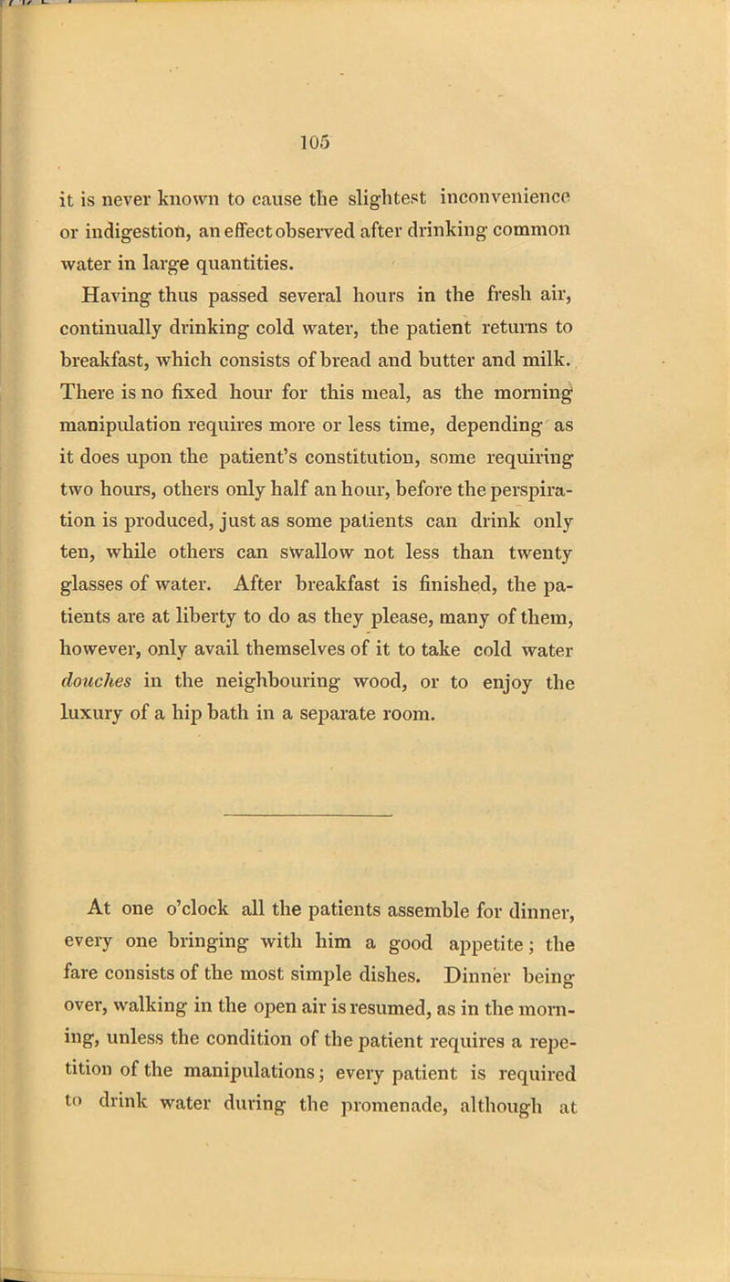 it is never known to cause the slightest inconvenience or indigestion, an effect observed after drinking common water in large quantities. Having thus passed several hours in the fresh air, continually drinking cold water, the patient returns to breakfast, which consists of bread and butter and milk. There is no fixed hour for this meal, as the morning manipulation requires more or less time, depending as it does upon the patient's constitution, some requiring two hours, others only half an hour, before the perspira- tion is produced, just as some patients can drink only ten, while others can swallow not less than twenty glasses of water. After breakfast is finished, the pa- tients are at liberty to do as they please, many of them, however, only avail themselves of it to take cold water douches in the neighbouring wood, or to enjoy the luxury of a hip bath in a separate room. At one o'clock all the patients assemble for dinner, every one bringing with him a good appetite; the fare consists of the most simple dishes. Dinner being over, walking in the open air is resumed, as in the morn- ing, unless the condition of the patient requires a repe- tition of the manipulations; every patient is required to drink water during the promenade, although at