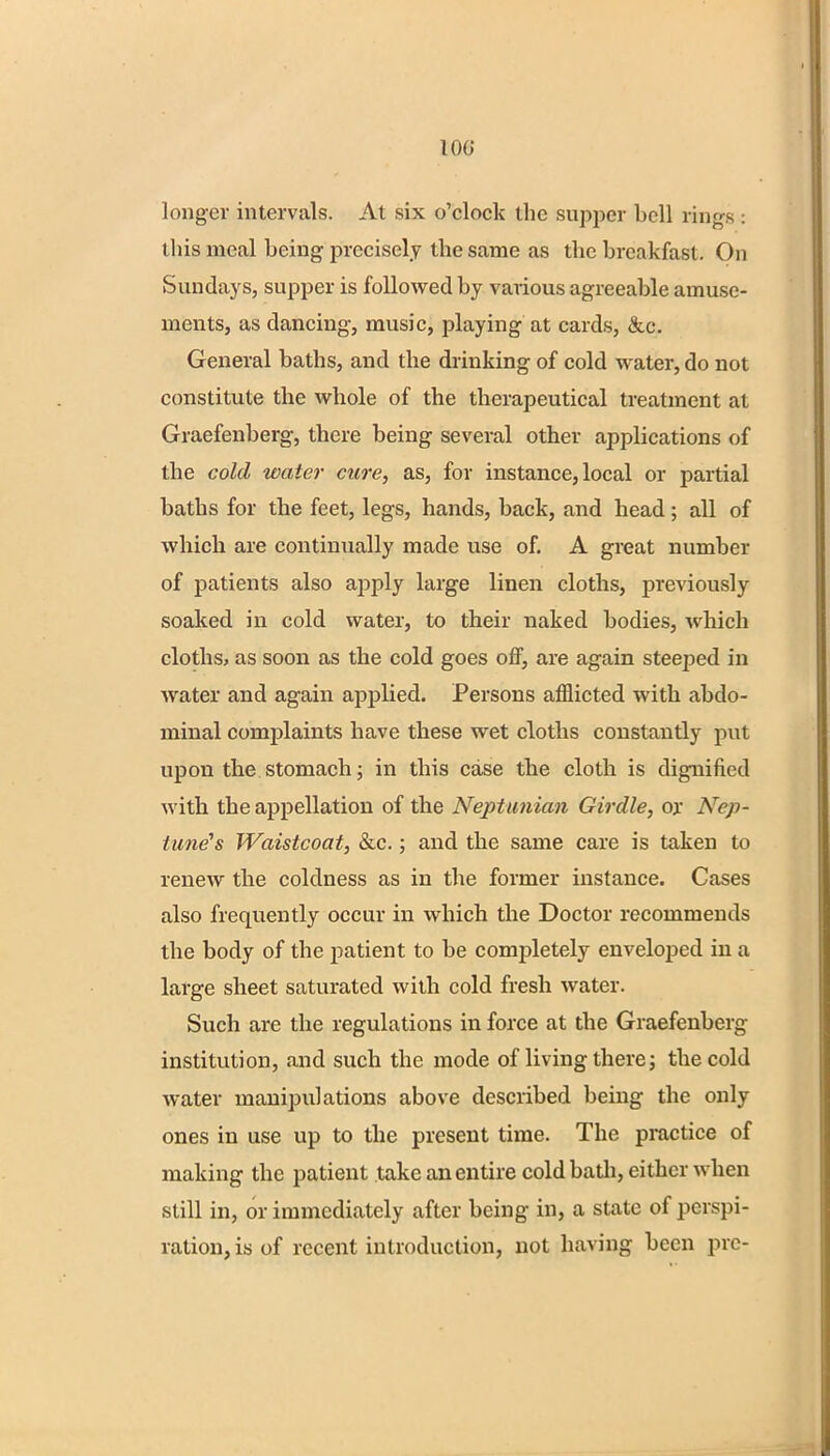 100 longer intervals. At six o'clock the supper bell rings : this meal being precisely the same as the breakfast. On Sundays, supper is followed by various agreeable amuse- ments, as dancing, music, playing at cards, &c. General baths, and the drinking of cold water, do not constitute the whole of the therapeutical treatment at Graefenberg, there being several other applications of the cold water cure, as, for instance, local or partial baths for the feet, legs, hands, back, and head; all of which are continually made use of. A great number of patients also arjply large linen cloths, previously soaked in cold water, to their naked bodies, which cloths, as soon as the cold goes off, are again steeped in water and again applied. Persons afflicted with abdo- minal complaints have these wet cloths constantly put upon the stomach; in this case the cloth is dignified with the appellation of the Neptunian Girdle, ox Nep- tune's Waistcoat, &c.; and the same care is taken to renew the coldness as in the former instance. Cases also frequently occur in which the Doctor recommends the body of the patient to be completely enveloped in a large sheet saturated with cold fresh water. Such are the regulations in force at the Graefenberg institution, and such the mode of living there; the cold water manipulations above described being the only ones in use up to the present time. The practice of making the patient take an entire cold bath, either when still in, or immediately after being in, a state of perspi- ration, is of recent introduction, not having been pre-
