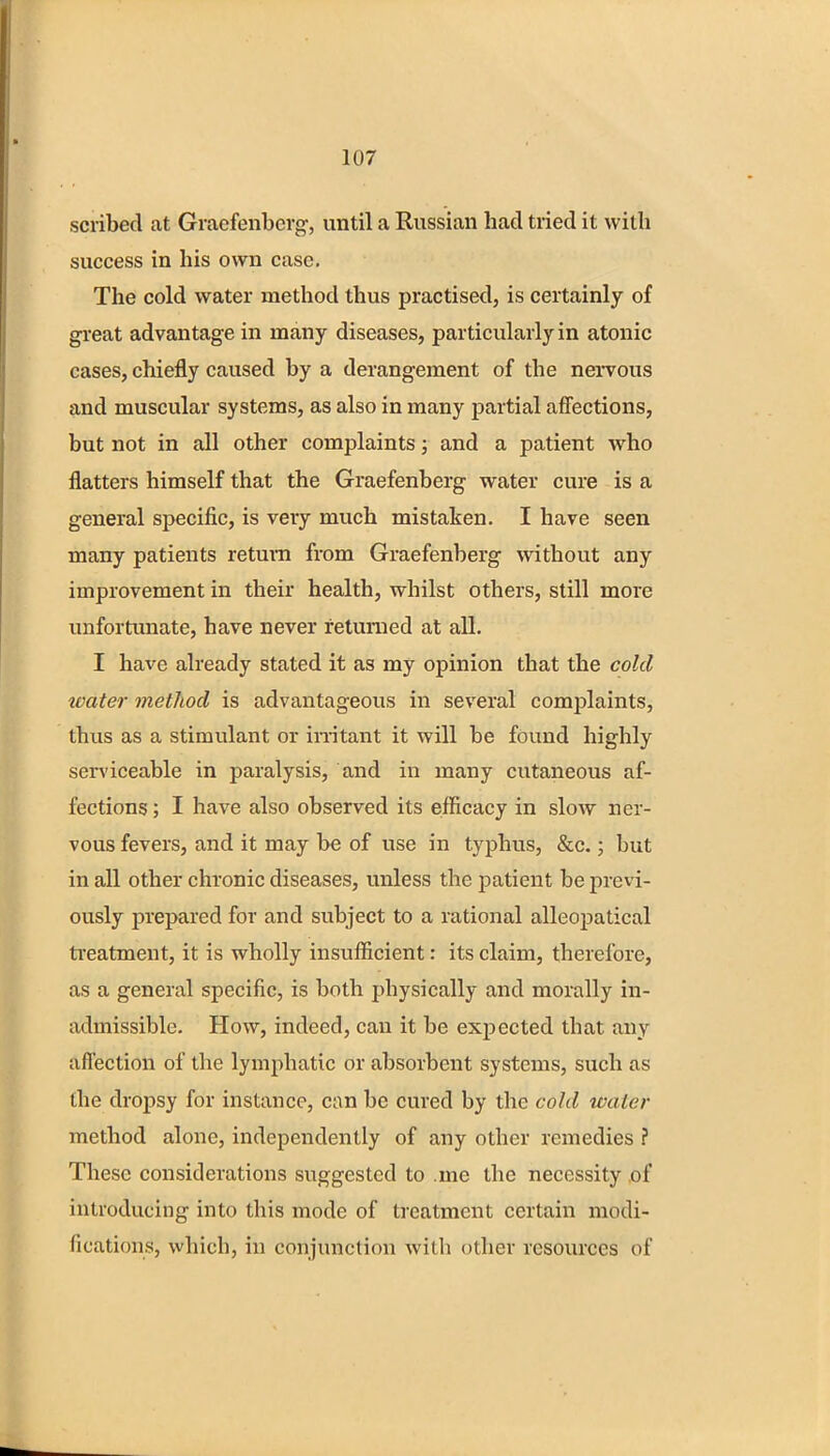 scribed at Graefenbcrg, until a Russian had tried it with success in his own case. The cold water method thus practised, is certainly of great advantage in many diseases, particularly in atonic cases, chiefly caused by a derangement of the nervous and muscular systems, as also in many partial affections, but not in all other complaints; and a patient who flatters himself that the Graefenberg water cure is a general specific, is very much mistaken. I have seen many patients return from Graefenberg without any improvement in their health, whilst others, still more unfortunate, have never returned at all. I have already stated it as my opinion that the cold water method is advantageous in several complaints, thus as a stimulant or irritant it will be found highly serviceable in paralysis, and in many cutaneous af- fections ; I have also observed its efficacy in slow ner- vous fevers, and it may be of use in typhus, &c.; but in all other chronic diseases, unless the patient be previ- ously prepared for and subject to a rational alleopatical treatment, it is wholly insufficient: its claim, therefore, as a general specific, is both physically and morally in- admissible. How, indeed, can it be expected that any affection of the lymphatic or absorbent systems, such as the dropsy for instance, can be cured by the cold ivalar method alone, independently of any other remedies ? These considerations suggested to .me the necessity of introducing into this mode of treatment certain modi- fications, which, in conjunction with other resources of