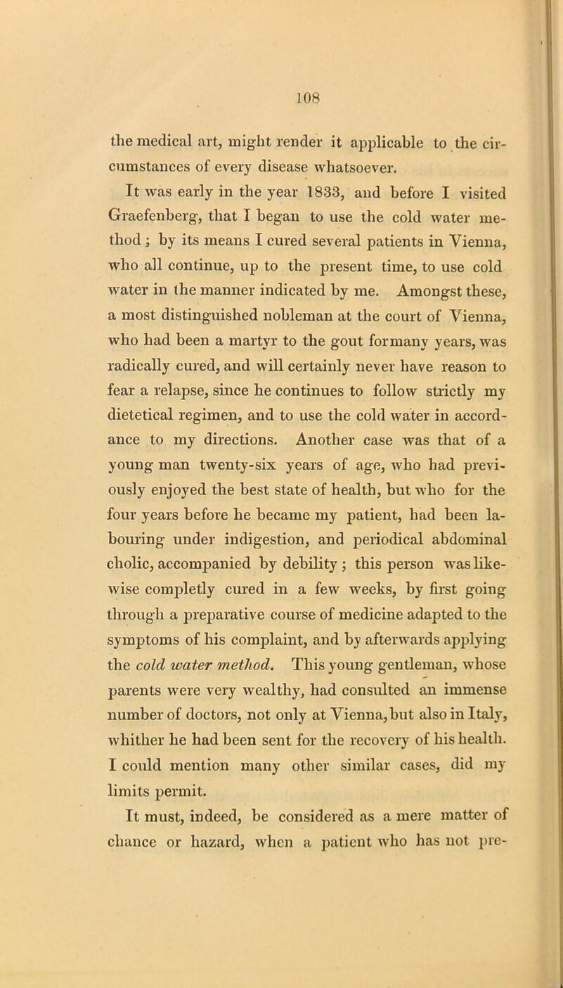 the medical art, might render it applicable to the cir- cumstances of every disease whatsoever. It was early in the year 1833, and before I visited Graefenberg, that I began to use the cold water me- thod ; by its means I cured several patients in Vienna, who all continue, up to the present time, to use cold water in the manner indicated by me. Amongst these, a most distinguished nobleman at the court of Vienna, who had been a martyr to the gout for many years, was radically cured, and will certainly never have reason to fear a relapse, since he continues to follow strictly my dietetical regimen, and to use the cold water in accord- ance to my directions. Another case was that of a young man twenty-six years of age, who had previ- ously enjoyed the best state of health, but who for the four years before he became my patient, had been la- bouring under indigestion, and periodical abdominal cholic, accompanied by debility ; this person was like- wise completly cured in a few weeks, by first going through a preparative course of medicine adapted to the symptoms of his complaint, and by afterwards applying the cold water method. This young gentleman, whose parents were very wealthy, had consulted an immense number of doctors, not only at Vienna,but also in Italy, whither he had been sent for the recovery of his health. I could mention many other similar cases, did my limits permit. It must, indeed, be considered as a mere matter of chance or hazard, when a patient who has not pic-