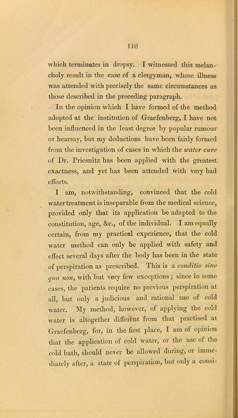 which terminates in dropsy. I witnessed this melan- choly result in the case of a clergyman, whose illness was attended with precisely the same circumstances as those described in the preceding paragraph. In the opinion which I have formed of the method adopted at the institution of Graefenberg, I have not been influenced in the least degree by popular rumour or hearsay, but my deductions have been fairly formed from the investigation of cases in which the water cure of Dr. Priesnitz has been applied with the greatest exactness, and yet has been attended with very bad effects. I am, notwithstanding, convinced that the cold water treatment is inseparable from the medical science, provided only that its application be adapted to the constitution, age, &c, of the individual. I am equally certain, from my practical experience, that the cold water method can only be applied with safety and effect several days after the body has been in the state of perspiration as prescribed. This is a conditio sine qua non, with but very few exceptions ; since in some cases, the patients require no previous perspiration at all, but only a judicious and rational use of cold water. My method, however, of applying the cold water is altogether different from that practised at Graefenberg, for, in the fust place, I am of opinion that the application of cold water, or the use of the cold bath, should never be allowed during, or imme- diately after, a state of perspiration, bat only a consi-