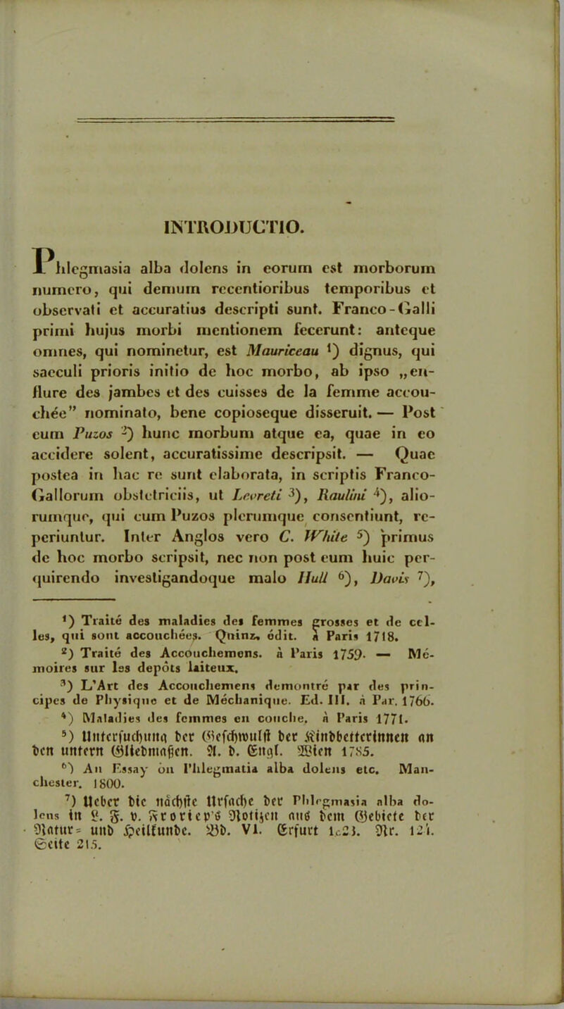 INTROJDUCTIO. JL hlcgmasia alba dolens in eorum est morborum numcro, qui dcmuiri rcccntioribus temporibus ct obscrvati et accuratius descripti sunt. Franco-Galli primi hujus morbi mcntionem fecerunt: antcque omrtes, qui nominetur, est Mauriceau *) dignus, qui sacculi prioris initio de hoc morbo, ab ipso „en- dure des jambes et des cuisses de la femme accou- chee” nominato, bene copioseque disseruit. — Post cum Puzos -) hunc xnorbum atque ea, quae in eo accidere solent, accuratissime descripsit. — Quae postea in hac re sunt claborata, in scriptis Franco- (iallorurn obstctriciis, ut Levreti Raulini />), alio- rumque, qui cum Puzos plcrumque consentiunt, re- pcriunlur. Inter Anglos vero C. White 5) primus de hoc morbo scripsit, ncc non post cum huic pcr- quircndo investigandoque malo Hull 6), Davis 7), f) Traite des maladies des femmes crosses et de cel- les, qui soul accouchees. Quinz, edit, a Paris 1/18. 2) Traite des Accouchemens. a Paris 1759. — Me- moires stir les depots laiteux. 3) L’Art des Accouchemens demontre par des prin- cipes de Pliysiqne et de Mechanique. Ed. III. ii Par. 1766. *) Maladies des femmes eit couclte. n Paris 1771- 5) llnici*fucf>uitii ter ©tfdjrotilft bet tfinbbcttcrinncit ait ben uttlfnt ©Hebntaficn. 21. b. (£ngl. 3Bictt 17S5. 6') An Essay oa Phlegmatia alba dolens etc. Man- chester. 1800. 7) Ucbcr btc Jldd)|lc Ut'frtCl)e bee Phlegmasia alba do- Icns in «. g. p. ftroricpd Dtotijcu mid bem ©ebicte bet 91atur= unb £eilfunbe. S3b. VI. grfutt ic23. 9tr. I2l. ©ette 21.5. J