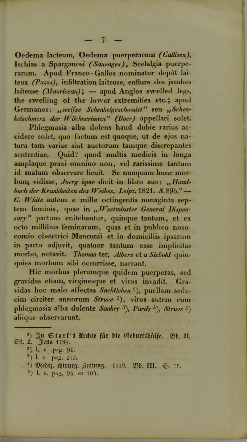 Oedema lacteum, Oedema puerperarum (Callisen), l.schias a Sparganosi (Sausages), Scelalgia puerpe- rarum. Apud Franco-Gallos nominatur depot lai- teux (Puzos), infiltration laiteuse, eriflure des jambes Jaiteuse (Mauriceau); — apud Anglos swelled legs, the swelling of the lower extremities etc.; apud Germanos: „weifse Schenke/gescfnvulst” seu „ Schen- kclschmert der JVdchnerinnen” (Boer) appellari solet. Phlegmasia alba dolens haud dubie rarius ac- cidere solet, quo factum est quoque, ut de ejus na- tura tam variae sint auctorum tamque discrepantes sententiae. Quid? quod multis media's in longa amplaque praxi omnino non, vel rarissime tantuin id malum observare licuit. Se nunquam hunc mor- burrj vidisse, Joerg ipse elicit in libro suo: „IIand- buch der Krankheiten des JVeibes. Lelpz. 1821. S. 896.” — C. JVhite autem e mille octingentis nonaginta sep- tan feminis, quae in „ Westminster General Dispen- sary” parlum enitebantur, quinque tantuin, et ex octo millibus feminarum, quas et in publico noso- comio obstelrici Mancunii et in domiciliis ipsarmn in partu adjuvit, quatuor tantum esse implicitas morbo, notavit. Thomas ter, Albers et a Siebold quin- quies morbum sibi occurrisse, narrant. Hie morbus plerumque quidem puerperas, sed gravidas etiam, virginesque et virus invadit. Gra- vidas hoc malo affectas Sachtleben J), puellam sede- cim circiter annorum Struve * 2), viros autem cum phlegmasia alba dolente Sankey 3), Purdy 4), Struve 5) aliique obsorvarunt. ') ©tarf’S 2frd)i» fur Me ©eburtg&ftlfe. $8b. II. ©t. 2. 5et1fl 178.9. s) 1. c .pig. 91. 3) 1 c. pag. 212. *) SPtebtj. d)irurg. 1819. 23b. III. ©. :s. *) 1. c. pag, 93. ct 10i