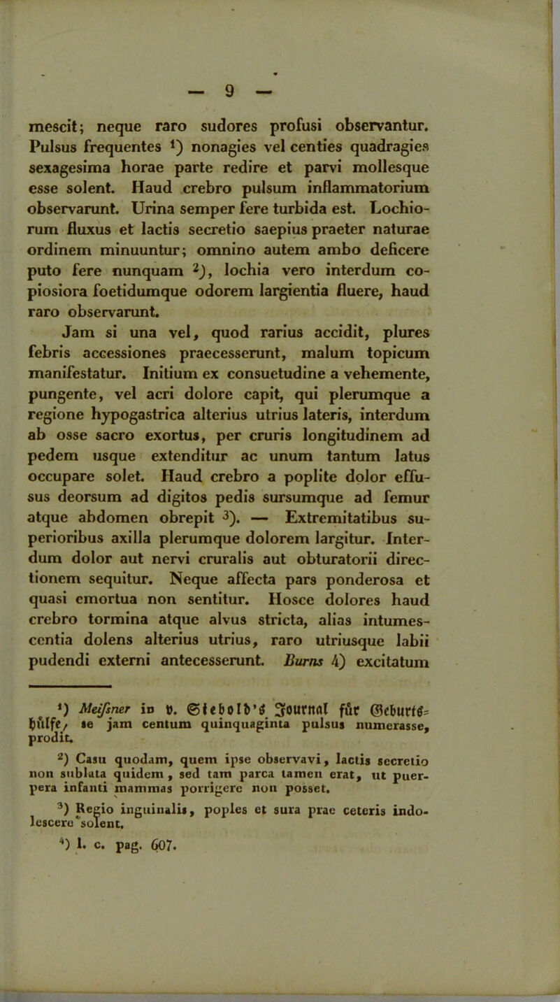 mescit; neque raro sudores profusi observantur. Pulsus frequentes J) nonagies vel centies quadragies sexagesima horae parte redire et parvi mollesque esse solent. Haud crebro pulsum inflammatorium observarunt. Urina semper fere turbida est. Lochio- rum fluxus et lactis secretio saepius praeter naturae ordinem minuuntur; omnino autem ambo deficere puto fere nunquam * 2), lochia vero interdum co- piosiora foetidumque odorem largientia fluere, haud raro observarunt. Jam si una vel, quod rarius accidit, plures febris accessiones praecesserunt, malum topicum manifestatur. Initium ex consuetudine a vehemente, pungente, vel acri dolore capit, qui plerumque a regione hypogastrica alterius utrius lateris, interdum ab osse sacro exortus, per cruris longitudinem ad pedem usque extenditur ac unum tantum latus occupare solet. Haud crebro a poplite dolor effu- sus deorsum ad digitos pedis sursumque ad femur atque abdomen obrepit 3 4). — Extremitatibus su- perioribus axilla plerumque dolorem largitur. Inter- dum dolor aut nervi cruralis aut obturatorii direc- tionem sequitur. Neque affecta pars ponderosa et quasi emortua non sentitur. Hosce dolores haud crebro tormina atque alvus stricta, alias intumes- ccntia dolens alterius utrius, raro utriusque labii pudendi externi antecesserunt. Burns 4) excitatum *) Meifsner in ©lebolb’i? f&t ©cbttfffc ftl'llfC/ ae jam centum quinquaginta pulsus numerasse, prodit. 2) Casu quodam, quern ipse observavi, lactis secretio non sublata quidem , sed tarn parca lamen erat, ut puer- pera infanti mammas porrigere noil posset. 3) Regio inguinalis, poples et sura prae ceteris indo> lescero ^solent. 4) !• c. pag. 607.