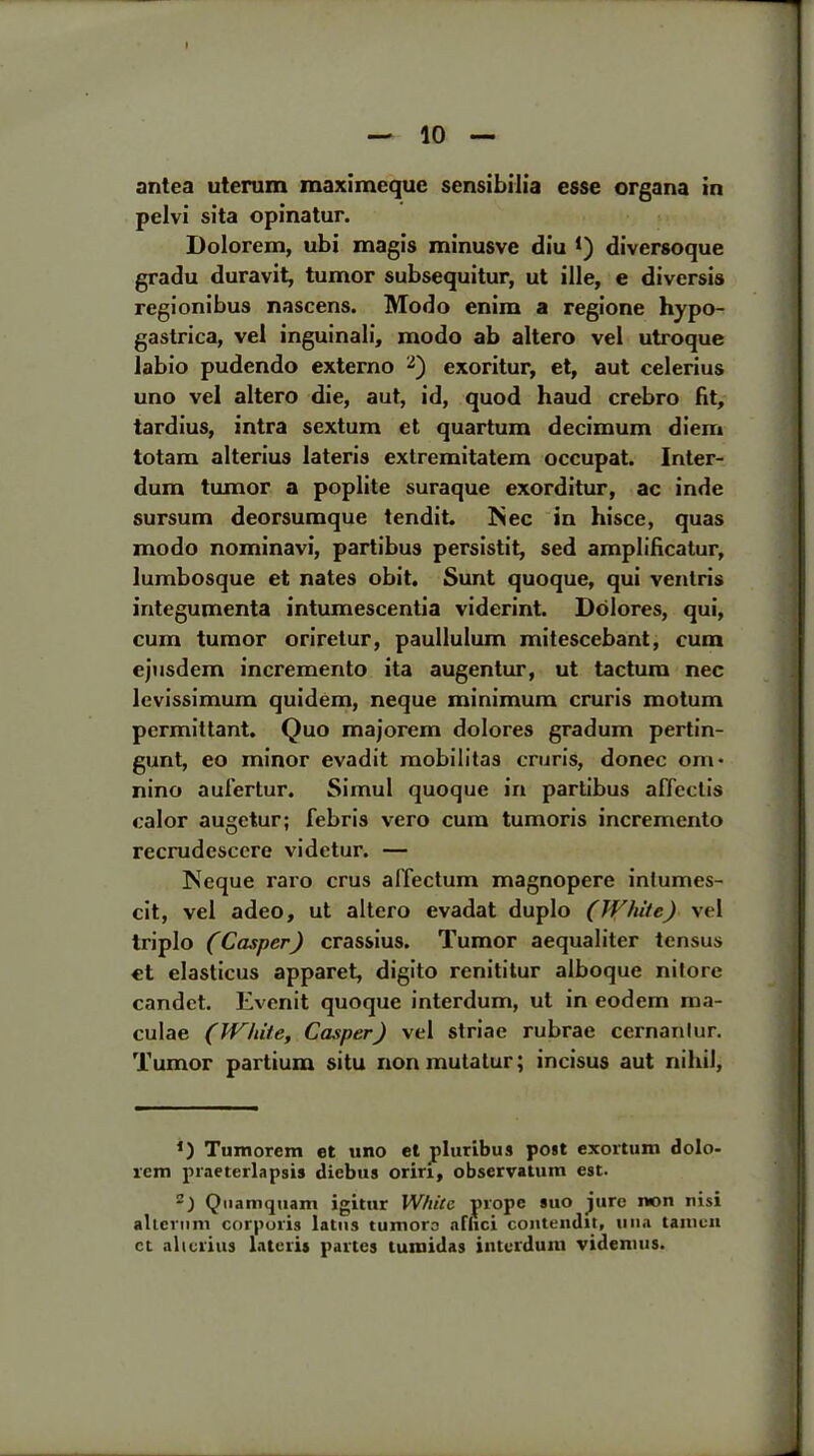 antea uterum maximeque sensibilia esse organa in pelvi sita opinatur. Dolorem, ubi magis minusve diu *) diversoque gradu duravit, tumor subsequitur, ut ille, e diversis regionibus nascens. Modo enim a regione hypo- gastrica, vel inguinali, modo ab altero vel utroque labio pudendo externo 2) exoritur, et, aut celerius uno vel altero die, aut, id, quod haud crebro fit, tardius, intra sextum et quartum decimum diem totam alterius lateris extremitatem occupat. Inter- dum tumor a poplite suraque exorditur, ac inde sursum deorsumque tendit. Nec in hisce, quas modo nominavi, partibus persistit, sed amplificatur, lumbosque et nates obit. Sunt quoque, qui ventris integumenta intumescentia viderint. Dolores, qui, cum tumor oriretur, paullulum mitescebant, cum cjusdem incremento ita augentur, ut tactum nec levissimum quidem, neque minimum cruris motum pcrmittant. Quo majorem dolores gradum pertin- gunt, eo minor evadit mobilitas cruris, donee om* nino aufertur. Simul quoque in partibus affectis calor augetur; febris vero cum tumoris incremento recrudesccre videtur. — Neque raro crus affectum magnopere inlumes- cit, vel adeo, ut altero evadat duplo (White) vel triplo (Casper) crassius. Tumor aequaliter tensus et elasticus apparet, digito renititur alboque nilore candct. Evenit quoque interdum, ut in eodem ma- culae (White, Casper) vel striae rubrae cernanlur. Tumor partium situ nonmutatur; incisus aut nihil. *) Tumorem et uno et pluribus post exortum dolo- lem praeterlapsis diebus oriri, observation est. Quaniqtiam igittir White prope suo jure non nisi allcriim corporis latns tumors afhei contendit, una tanien ct alterius laterij partes tuniidas interdum videmus.