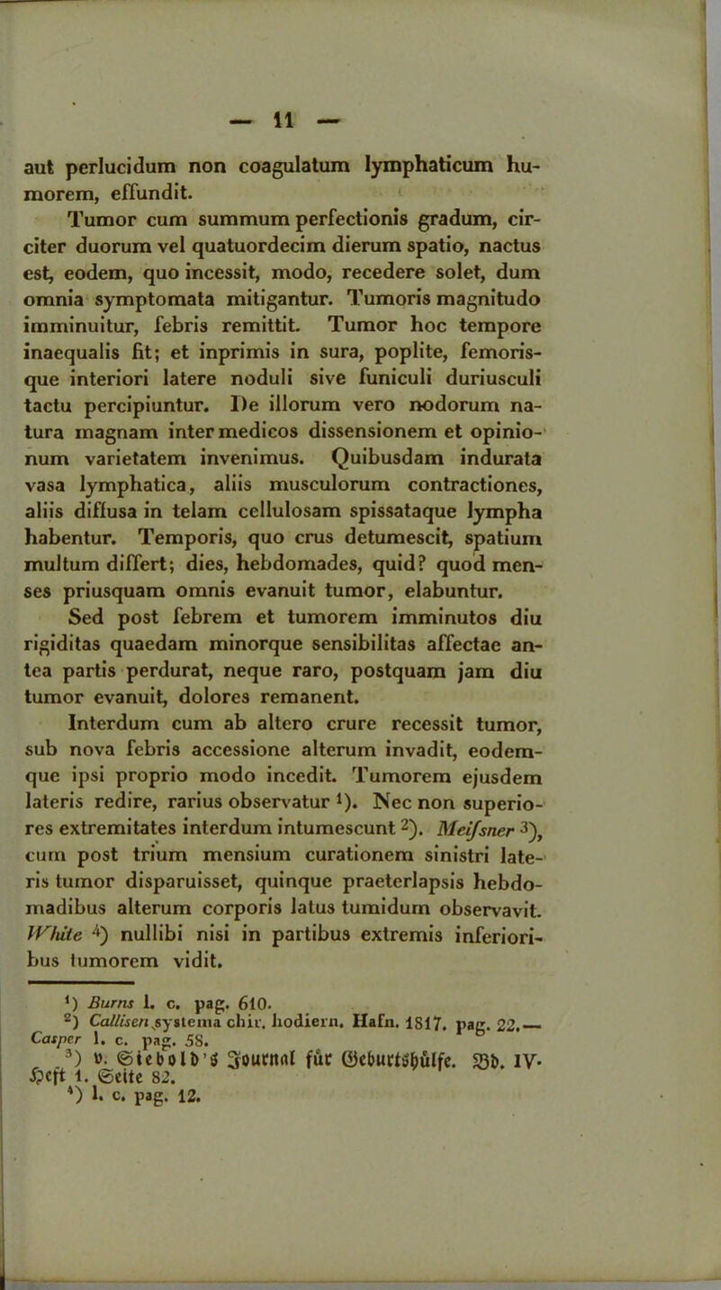 aut perlucidum non coagulatum Iymphaticum hu- morem, effundit. Tumor cum summum perfectionis gradum, cir- citer duorum vel quatuordecim dierum spatio, nactus est, eodem, quo incessit, modo, recedere solet, dum omnia symptomata mitigantur. Tumoris magnitudo imminuitur, febris remittit. Tumor hoc tempore inaequalis fit; et inprimis in sura, poplite, femoris- que interiori latere noduli sive funiculi duriusculi tactu percipiuntur. l)e illorum vero nodorum na- tura magnam inter medicos dissensionem et opinio- num varietatem invenimus. Quibusdam indurata vasa lymphatica, aliis musculorum contractiones, aliis diffusa in telam cellulosam spissataque lympha habentur. Temporis, quo crus detumescit, spatium multum differt; dies, hebdomades, quid? quod men- ses priusquam omnis evanuit tumor, elabuntur. Sed post febrem et tumorem imminutos diu rigiditas quaedam minorque sensibilitas affectae an- tca partis perdurat, neque raro, postquam jam diu tumor evanuit, dolores remanent. Interdum cum ab altero crure recessit tumor, sub nova febris accessione alterum invadit, eodem- quc ipsi proprio modo incedit Tumorem ejusdem lateris redire, rarius observatur *). Nec non superio- res extremitates interdum intumescunt * 2). Mei/sner 3 4), cum post trium mensium curationem sinistri late- ris tumor disparuisset, quinque praeterlapsis hebdo- madibus alterum corporis latus tumidum observavit. White 4) nullibi nisi in partibus extremis inferiori- bus tumorem vidit. *) Burns 1. c, pag. 6t0. 2) Ca/lisenNsysterna chit. Jiodiein. Hafn. 1817. pair. 22. Casper 1. c. pag. 58. b , .9) »; ©tebolfc’S Soutttrtl fut ©eburt^ulfe. $3b. IV- ipcft l. ©eitc 82. 4) c. pag. 12.