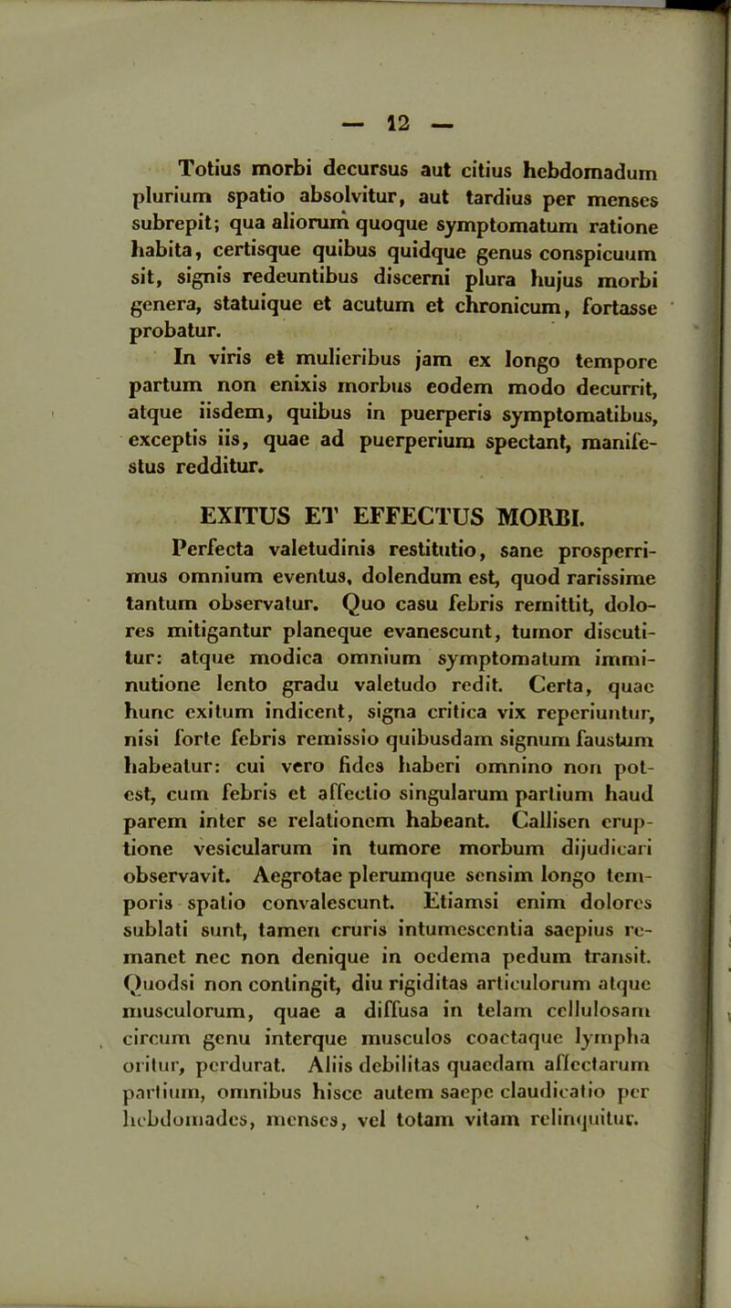 Totius morbi decursus aut citius hebdomadum plurium spatio absolvitur, aut tardius per menses subrepit; qua aliorum quoque symptomatum ratione habita, certisque quibus quidque genus conspicuum sit, signis redeuntibus discerni plura hujus morbi genera, statuique et acutum et chronicum, fortasse probatur. In viris et mulieribus jam ex longo tempore partum non enixis morbus eodem modo decurrit, atque iisdem, quibus in puerperis symptomatibus, exceptis iis, quae ad puerperium spectant, manife- stus redditur. EXITUS ET EFFECTUS MORBI. Perfecta valetudinis restitutio, sane prospcrri- mus omnium eventus, dolendum est, quod rarissime tantum observatur. Quo casu febris remittit, dolo- res mitigantur planeque evanescunt, tumor discuti- tur: atque modica omnium symptomatum immi- nutione lento gradu valetudo redit. Certa, quae hunc exitum indicent, signa critica vix repcriuntur, nisi forte febris remissio quibusdam signum faustum babeatur: cui vero fides haberi omnino non pot- est, cum febris et affeclio singularum partium haud parem inter se relationem habeant. Callisen erup- tione vesicularum in tumore morbum dijudicari observavit. Aegrotae plerumque sensim longo tcm- poris spatio convalescunt. Etiamsi cnim doloros sublati sunt, tamen cruris intumesccntia saepius re- manet nec non denique in oedema pedum transit. Quodsi non conlingit, diu rigiditas articulorum atque musculorum, quae a diffusa in telam ccllulosam circum genu interque musculos coactaque lyrnpha oritur, perdurat. Aliis debilitas quaedarn aflcctarum partium, omnibus hiscc autem saepe claudicatio per liebdomadcs, menses, vel totam vitam relinquituc.