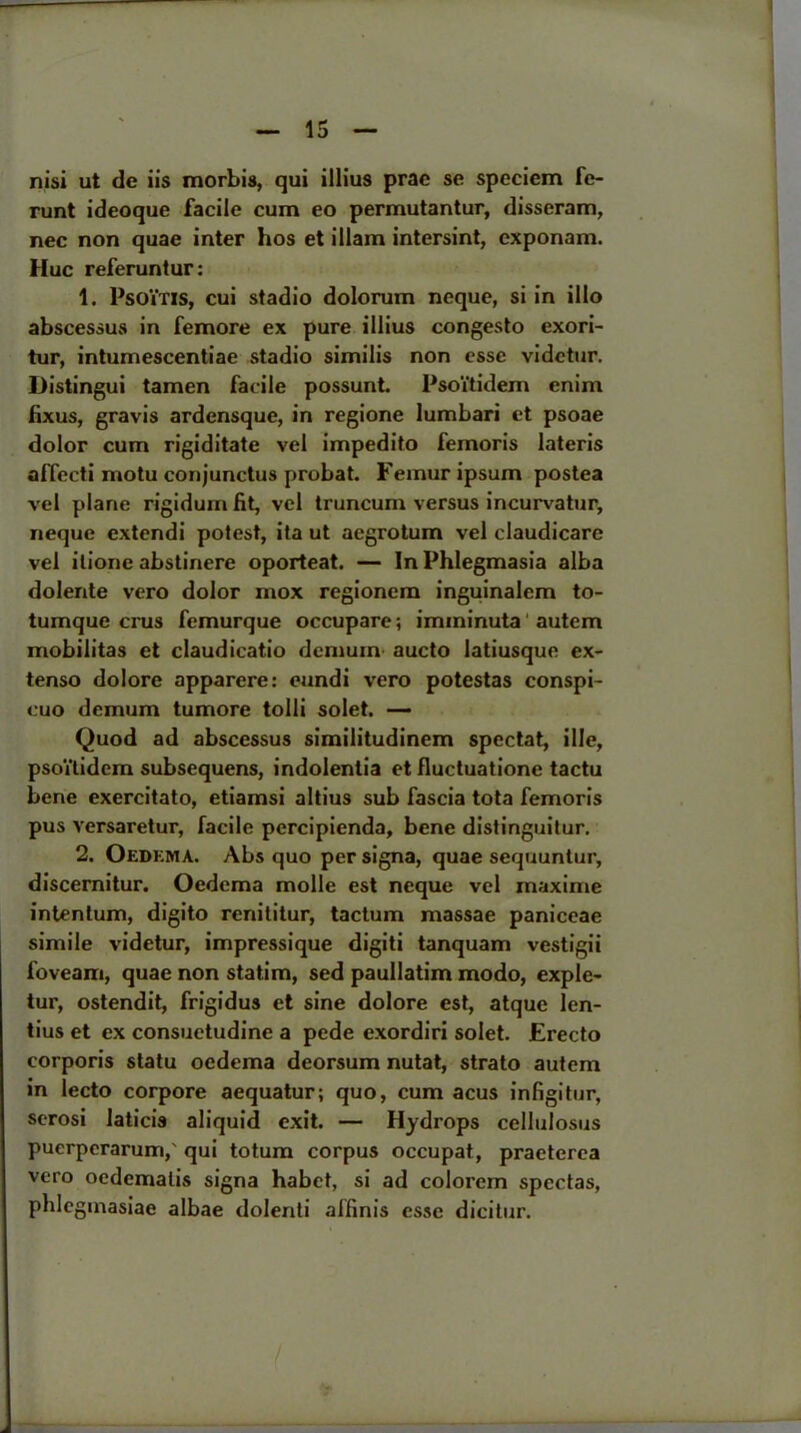 nisi ut tie iis morbis, qui illius prae se speciem fe- runt ideoque facile cum eo permutantur, disseram, nec non quae inter hos et illam intersint, cxponam. Hue referuntur: 1. PsOiTls, cui stadio dolorum neque, si in illo abscessus in femore ex pure illius congesto exori- tur, intumescentiae stadio similis non esse videtur. Distingui tamen facile possunt. Psoi'tidem enim fixus, gravis ardensque, in regione lumbari et psoae dolor cum rigiditate vel impedito femoris lateris affecti motu conjunctus probat. Femur ipsum postea vel plane rigiduin fit, vel truncum versus incurvatur, neque extendi potest, ita ut aegrotum vel claudicare vel ilione abstinere oporteat. — In Phlegmasia alba dolente vero dolor mox regionem inguinalem to- tumque crus femurque occupare; imininuta autem mobilitas et claudicatio rlcmum aucto latiusque ex- tenso dolore apparere: eundi vero potestas conspi- cuo demum tumore tolli solet. — Quod ad abscessus similitudinem spectat, ille, psoVtidem subsequens, indolentia et fluctuatione tactu bene exercitato, etiamsi altius sub fascia tota femoris pus versaretur, facile percipienda, bene distinguitur. 2. Oedkma. Abs quo persigna, quae sequuntur, discernitur. Oedema molle est neque vel rnaxime intentum, digito renititur, tactum massae paniceae simile videtur, impressique digiti tanquam vestigii foveam, quae non statim, sed paullatim modo, exple- tur, ostendit, frigidus et sine dolore est, atque len- tius et ex consuetudine a pede exordiri solet. Erecto corporis statu oedema deorsum nutat, strato autem in lecto corpore aequatur; quo, cum acus infigitur, serosi laticis aliquid exit. — Hydrops cellulosus puerperarum,' qui totum corpus occupat, praeterea vero oedematis signa habet, si ad colorem spectas, phlegmasiae albae dolenti affinis esse dicitur.