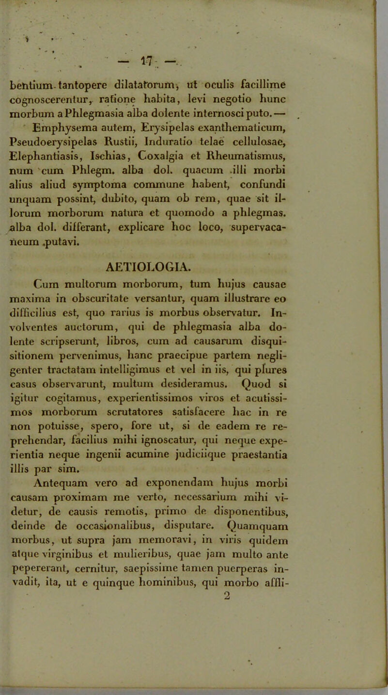 * «* « . • .  - 17- -. behtium tantopere dilatatorumj ut oculis facillime cognoscerentur, rafione habita, Ievi negotio hunc morbum a Phlegmasia alba dolente internosci puto.— Emphysema autem, Erysipelas exanthematicum, Pseudoerysipelas Rustii, Induralio telae cellulosae, Elephantiasis, Ischias, Coxalgia et Rheumatismus, num cum Phlegm, alba dol. quacum .illi morbi alius aliud symptoma commune habent, confundi unquam possint, dubito, quam ob rem, quae sit il- lorum morborum natura et quomodo a phlegmas. alba dol. dilferant, explicare hoc loco, supervaca- neum .putavi. AETIOLOGIA. Cum multorum morborum, turn hujus causae maxima in obscuritate versantur, quam illustrare eo difficilius est, quo rarius is morbus observatur. In- volvcntes auctorum, qui de phlegmasia alba do- lente scripserunt, libros, cum ad causarum disqui- sitionem pervcnimus, hanc praecipue partem negli- genter tractatam intelligimus et vel in iis, qui plures casus observarunt, multurn desideramus. Quod si igitur cogitamus, cxperientissimos viros et acutissi- mos morborum scrutatores satisfacere hac in re non potuisse, spero, fore ut, si de eadem re re- prehendar, facilius mihi ignoscatur, qui neque expe- rientia neque ingenii acumine judiciique praestantia illis par sim. Antequam vero ad exponendam hujus morbi causam proximam me verto, necessarium mihi vi- detur, de causis remotis, primo de disponentibus, deinde de occasionalibus, disputare. Quamquam morbus, ut supra jam memoravi, in viris quidem atque virginibus et mulieribus, quae jam multo ante pepererant, cernitur, saepissime tamen puerperas in- vadit, ita, ut e quinque hominibus, qui morbo affli- 2