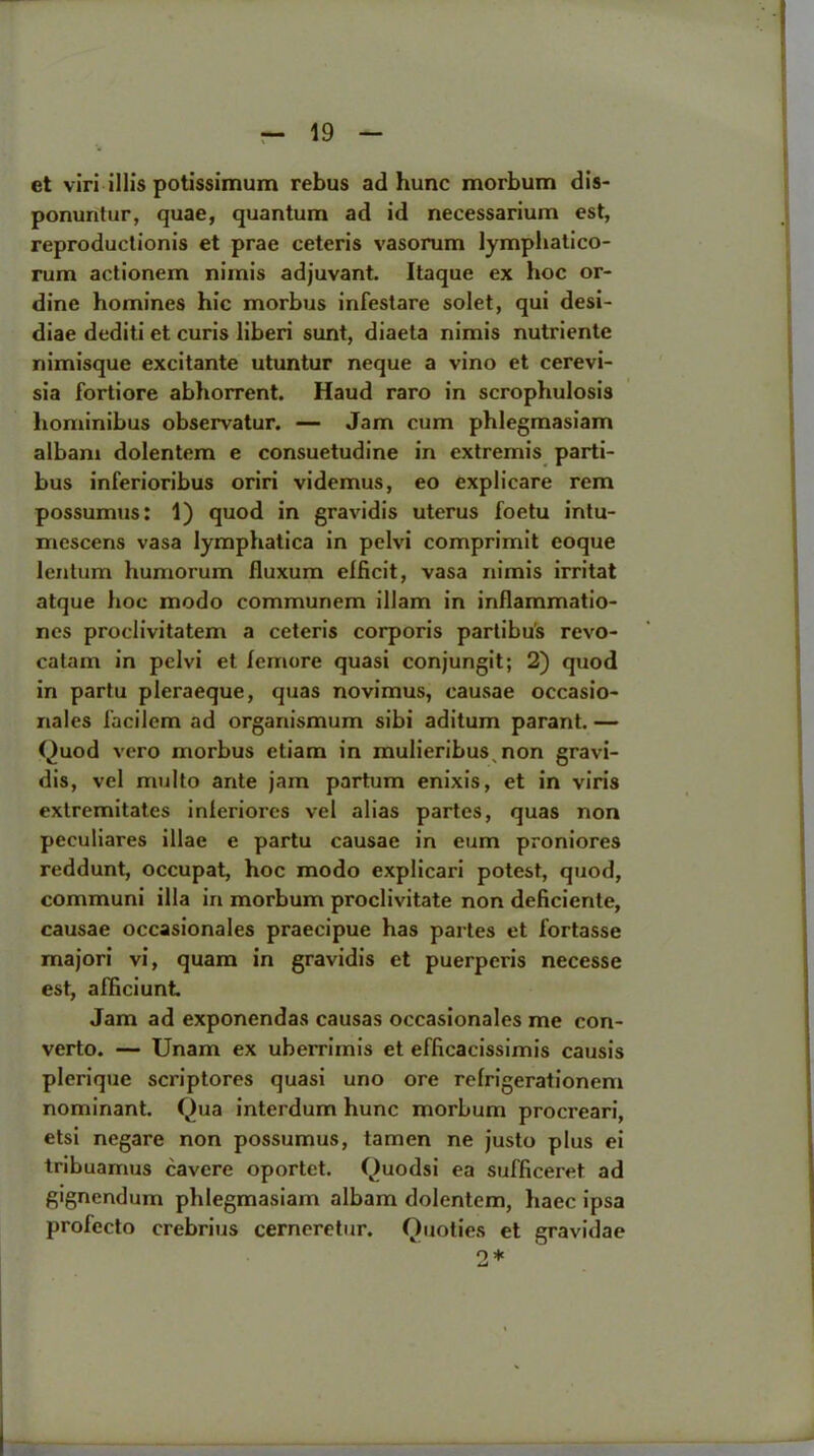 et viri illis potissimum rebus ad hunc morbum dis- ponuntur, quae, quantum ad id necessarium est, reproductionis et prae ceteris vasorum lymphalico- rum actionem nimis adjuvant. Itaque ex hoc or- dine homines hie morbus infestare solet, qui desi- diae dediti et curis liberi sunt, diaeta nimis nutriente nimisque excitante utuntur neque a vino et cerevi- sia fortiore abhorrent. Haud raro in scrophulosis hominibus observatur. — Jam cum phlegmasiam albam dolentem e consuetudine in extremis parti- bus inferioribus oriri videmus, eo explicare rem possumus: 1) quod in gravidis uterus foetu intu- mescens vasa lymphatica in pelvi comprimit eoque lentum humorum fluxum efficit, vasa nimis irritat atque hoc modo communem illam in inflammatio- nes proclivitatem a ceteris corporis partibu's revo- catam in pelvi et femore quasi conjungit; 2) quod in partu pleraeque, quas novimus, causae occasio- nales 1'acilem ad organismum sibi aditum parant. — Quod vero morbus etiam in mulieribus, non gravi- dis, vel multo ante jam partum enixis, et in viris extremitat.es inleriores vel alias partes, quas non peculiares iliac e partu causae in eum proniores reddunt, occupat, hoc modo explicari potest, quod, communi ilia in morbum proclivitate non deficiente, causae occasionales praecipue has partes et fortasse majori vi, quam in gravidis et puerperis necesse est, alhciunt Jam ad exponendas causas occasionales me con- verto. — Unam ex uberrimis et efiicacissimis causis plerique scriptores quasi uno ore refrigerationem nominant. Qua interdum hunc morbum procreari, etsi negare non possumus, tamen ne justo plus ei tribuamus cavere oportet. Quodsi ea sufficeret ad gignendum phlegmasiam albam dolentem, haec ipsa profecto crebrius cerneretur. Quoties et gravidae o* 61