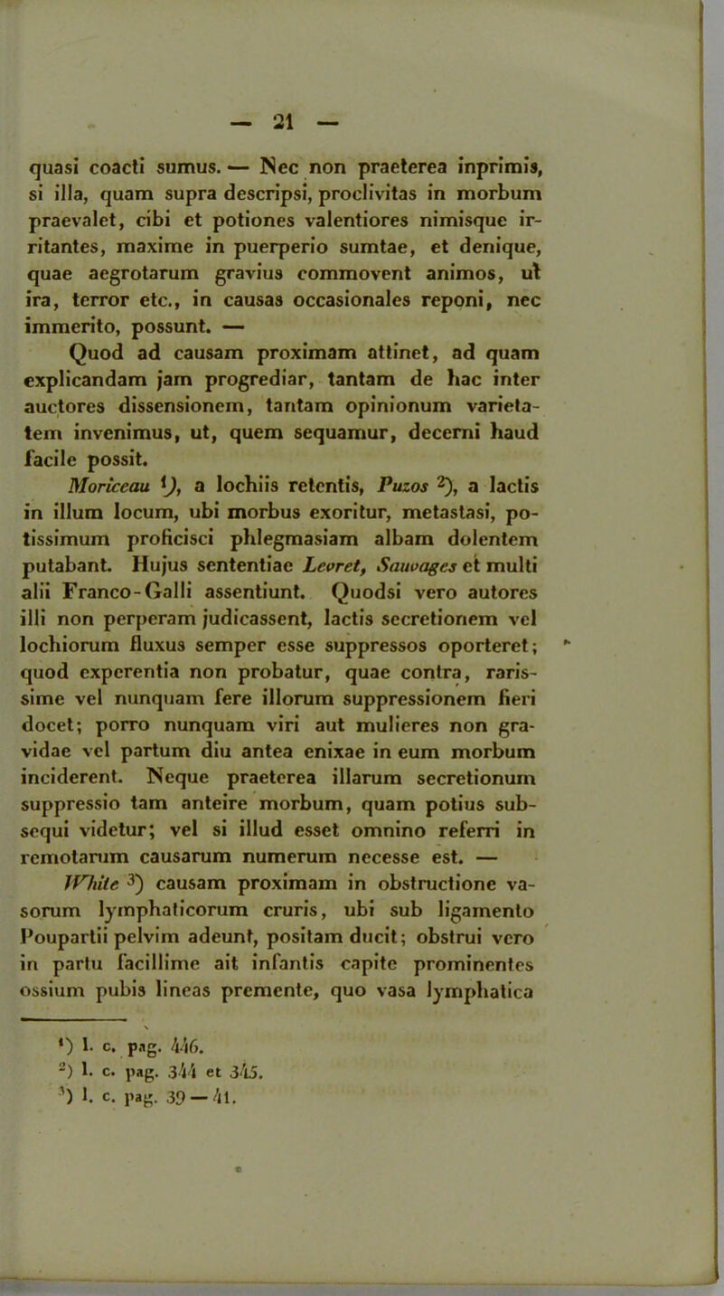 quasi coacti sumus. — Nec non praeterea inprimis, si ilia, quam supra descripsi, proclivitas in morbum praevalet, cibi et potiones valentiores nimisque ir- ritantes, maxime in puerperio sumtae, et denique, quae aegrotarum gravius commovent animos, ut ira, terror etc., in causas occasionales reponi, nec immerito, possunt. — Quod ad causam proximam attinet, ad quam explicandam jam progrediar, tantam de hac inter auctores dissensionem, tantam opinionum varieta- tem invenimus, ut, quem sequamur, decerni haud facile possit. Moriccau Q, a lochiis retentis, Puzos * 2), a lactis in ilium locum, ubi morbus exoritur, metastasi, po- tissimum proficisci phlegmasiam albam dolentem putabant. Hujus scntentiae Levret, Sauvages et multi alii Franco-Galli assentiunt. Quodsi vero autores illi non perperam judicassent, lactis secretionem vel lochiorum fluxus semper esse suppressos oporteret; quod cxpcrentia non probatur, quae contra, raris- sime vel nunquam fere illorum suppressionem fieri docet; porro nunquam viri aut mulieres non gra- vidae vel partum diu antea enixae in eum morbum inciderent. Neque praeterea illarum secretionum suppressio tarn anteire morbum, quam potius sub- sequi videtur; vel si illud esset omnino referri in remotarum causarum numerum necesse est. — White 3) causam proximam in obstructione va- sorum lymphaficorum cruris, ubi sub ligamenlo Poupartii pelvim adeunt, positam ducit; obstrui vero in partu facillime ait infantis capite prominentes ossium pubis lineas premente, quo vasa lymphatica \ *) f c. png. 446. -) 1. c. pag. 344 et 345. 3) 1. c. pag. 39 —4l.