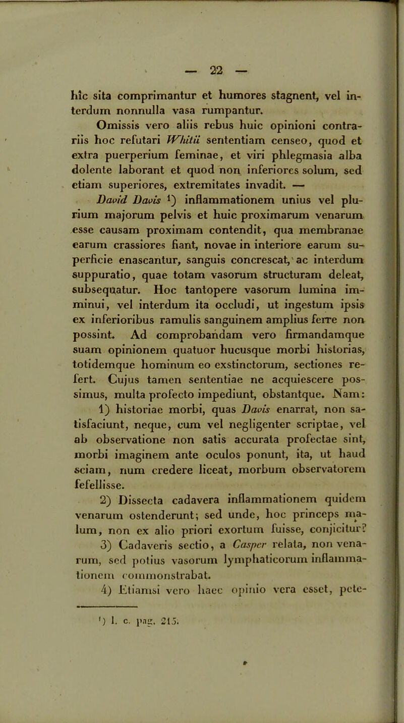 hlc sita comprimantur et humores stagnent, vel in- terdum nonnulla vasa rumpantur. Omissis vero aliis rebus huic opinioni contra- riis hoc refutari Whitii sententiam censeo, quod et extra puerperium feminae, et viri phlegmasia alba dolente laborant et quod non inferiores solum, sed etiam superiores, extremitates invadit. — David Davis *) inflammationem unius vel plu- rium majorum pelvis et huic proximarum venarum esse causam proximam contendit, qua membranae earum crassiores Rant, novae in interiore earum su- perficie enascantur, sanguis concrescat, ac interdum suppuratio, quae totam vasorum structuram deleat, subsequatur. Hoc tantopere vasorum lumina im- minui, vel interdum ita occludi, ut ingestum ipsis ex inferioribus ramulis sanguinem amplius ferre non possint. Ad comprobandam vero firmandamque suam opinionem quatuor hucusque morbi historias, totidemque hominum eo exstinctorum, sectiones re- fert. Cujus tamen sententiae ne acquiescere pos- simus, multa profecto impediunt, obstantque. Nam: 1) historiae morbi, quas Davis enarrat, non sa- tisfaciunt, neque, cum vel negligenter scriptae, vel ab observatione non satis accurata profeclae sint, morbi imaginem ante oculos ponunt, ita, ut baud sciam, num credere liceat, morburn observatorem fefellisse. 2) Dissecta cadavera inflammationem quidem venarum ostenderunt; sed unde, hoc princeps ma- lum, non ex alio priori exortum fuisse, conjicitur? 3) Cadaveris sectio, a Casper relata, non vena- rum, sed potius vasorum lymphatieorum inflamma- tionem commonslrabat. 4) Etiamsi vero liaec opinio vera cssct, pete- #•