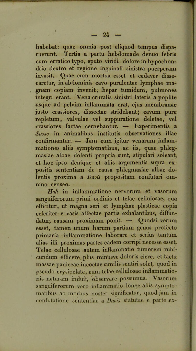 habebat: quae omnia post aliquod tempus dispa- ruerunt. Tertia a partu hebdomade denuo febris cum erratico typo, sputo viridi, dolore in hypochon- drio dextro et regione inguinali sinistra puerperam invasit. Quae cum mortua esset et cadaver disse- caretur, in abdominis cavo purulentae Iymphae ma- gnam copiam invenit; hepar tumidum, pulmones integri erant. Vena cruralis sinistri lateris a poplite usque ad pelvim inflammata erat, ejus membranae justo crassiores, dissectae stridebant; cavum pure repletum, valvulae vel suppuratione deletae, vel crassiores factae cernebantur. — Experimentis a Sasse in animalibus institutis observations illae confirmantur. — Jam cum igitur venarum inflam- mationes aliis symptomatibus, ac iis, quae phleg- masiae albae dolenti propria sunt, stipulari soleant, et hoc ipso denique et aliis argumentis supra ex- positis sententiam de causa phlegmasiae albae do- lentis proxima a Davis propositam confutari om- nino censeo. Hull in inflammatione nervorum et vasorum sanguiferorum primi ordinis et telae cellulosae, qua efficitur, ut magna seri et Iymphae plasticae copia celeriter e vasis affectae partis exhalantibus, diffun- datur, causam proximam ponit. — Quodsi verum esset, tamen unum harum partium genus profecto primaria inflammatione laborare et serius tantum alias illi proximas partes eadem corripi necesse esset. Telae cellulosae autem inflammatio tumorem rubi- cundum efficere plus minusve doloris ciere, et tactu massae paniceae incoctae similis sentiri solet, quod in pseudo-erysipelate, cum telae cellulosae inflammatio- nis naluram induit, observare possumus. Vasorum sanguiferorum vero inflammatio longe aliis sympto- malibus ac morbus nosier significatur, quod jam in conlulalionc scntentiac a Davis slatulac e parte ex-