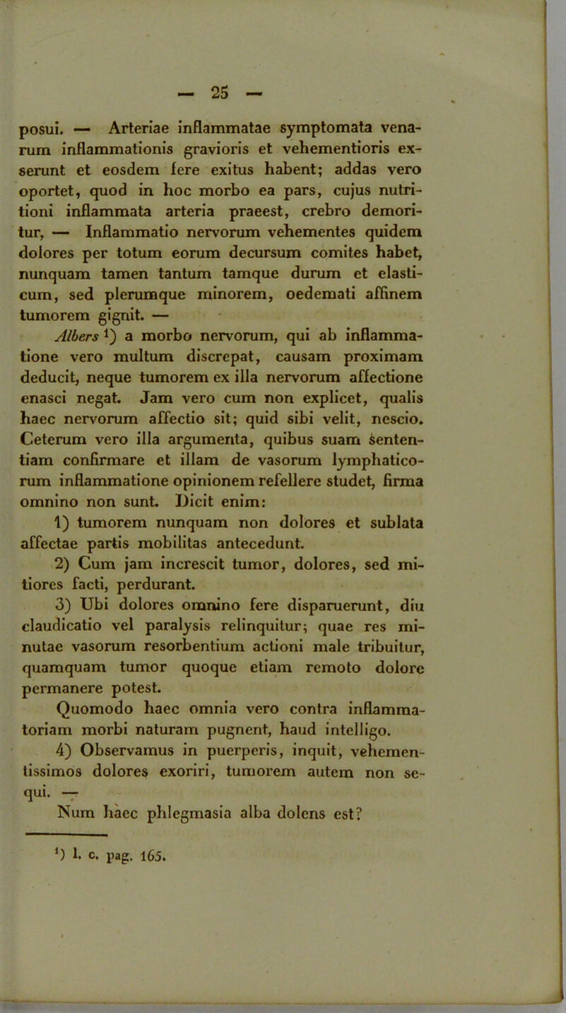 posui. — Arteriae inflammatae symptomata vena- rum inflammationis gravioris et vehementioris ex- serunt et eosdem fere exitus habent; addas vero oportet, quod in hoc morbo ea pars, cujus nutri- tion! inflammata arteria praeest, crebro demori- tur, — Inflammatio nervorum vehementes quidcm dolores per totum eorum decursum comites habet, nunquam tamen tantum tamque durum et elasti- cum, sed plcrumque minorem, oedemati affinem tumorem gignit. — Albers a morbo nervorum, qui ab inflamma- tione vero multum discrepat, causam proximam deducit, neque tumorem ex ilia nervorum affectione cnasci negat. Jam vero cum non explicet, qualis haec nervorum affectio sit; quid sibi velit, ncscio. Ceterum vero ilia argumenta, quibus suam ienten- tiam confirmare et illam de vasorum lymphatico- rum inflammatione opinionem refellere studet, firma omnino non sunt. Dicit enim: 1) tumorem nunquam non dolores et sublata affectae partis mobilitas antecedunt. 2) Cum jam increscit tumor, dolores, sed mi- tiores facti, perdurant. 3) Ubi dolores omnino fere disparuerunt, diu claudicatio vel paralysis relinquitur; quae res mi- nutac vasorum resorbentium actioni male tribuitur, quamquam tumor quoque etiam remoto dolorc pcrmanere potest. Quomodo haec omnia vero contra inflamma- toriam morbi naturam pugncnt, hand intelligo. 4) Observamus in puerperis, inquit, vehemen- tissimos dolores exoriri, tumorem autern non se- qui. — Num haec pldegmasia alba dolcns cst?