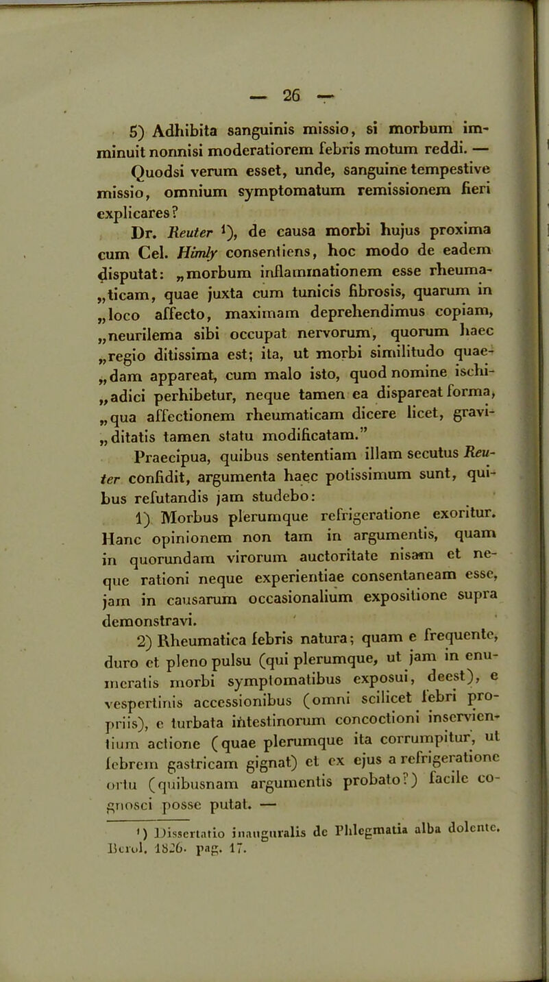 5) Adhibita sanguinis missio, si morbum im- minuit nonnisi moderatiorem febris motum reddi. — Quodsi verum esset, unde, sanguine tempestive missio, omnium symptomatum remissionem fieri explicares? Dr. Reuter J), de causa morbi hujus proxima cum Cel. Himly consent iens, hoc modo de eadem disputat: „morbum inflamraationem esse rheuma- „ticam, quae juxta cum tunicis fibrosis, quarum in „ loco affecto, maximam deprehendimus copiam, „neurilema sibi occupat nervorum, quorum haec „regio ditissima est; ita, ut morbi similitudo quae- „dam appareat, cum malo isto, quod nomine ischi- „adici perhibetur, neque tamen ea dispareatforma, „qua affectionem rheumaticam dicere licet, gravi- ,, ditatis tamen statu modificatam.” Praecipua, quibus sententiam illam secutus Reu- ter confidit, argumenta haec potissimum sunt, qui- bus refutandis jam studebo: 1) Morbus plerumque refrigeratione exoritur. Hanc opinionem non tarn in arguments, quam in quorundam virorum auctoritate nisam et ne- que rationi neque experientiae consentaneam esse, jam in causarum occasionalium expositione supra demonstravi. 2) Rheumatica febris natura; quam e frequente, duro et pleno pulsu (qui plerumque, ut jam in enu- mcratis morbi symptomatibus exposui, deest), e vespertinis acccssionibus (omni scilicet lebri pro- priis), c turbata intestinorum concoctioni inservien- tium actione (quae plerumque ita corrumpitur, ut febrem gastricam gignat) et ex cjus a refrigeratione ortu (quibusnam arguments probato;) facile co- gnosci posse putat. — ') Dissertntio inauguralis de Phlcgmatia alba dolcntc. Berol. lbJ6. pag. 1.