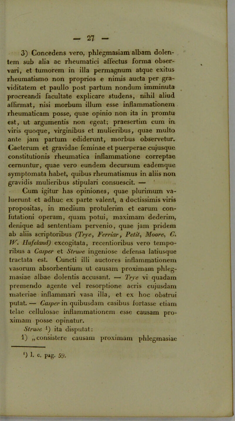 3) Concedens vero, phlegmasiam albam dolen- tem sub alia ac rheumatici affectus forma obser- vari, et tumorem in ilia permagnum atque exitus rheumatismo non proprios e nimis aucta per gra- viditatem et paullo post partum nondum imminuta procreandi facultate explicare studens, nihil aliud aflirmat, nisi morbum ilium esse inflammationem rheumaticam posse, quae opinio non ita in promtu est, ut argumentis non egeat; praesertim cum in viris quoque, virginibus et mulieribus, quae multo ante jam partum ediderunt, morbus observetur. Caeterum et gravidae feminae et puerperae cujusque constitutionis rheumatica inflammatione correptae cernuntur, quae vero eundem decursum eademque symplomata habet, quibus rlieumatismus in aliis non gravidis mulieribus stipulari consuescit. — ' Cum igilur has opiniones, quae plurimum va- luerunt et adhuc ex parte valent, a doctissimis viris propositas, in medium protulerim et earum con- lutationi operam, quam potui, maximam dederim, denique ad sentcntiam pervenio, quae jam pridem ab aliis scriptoribus (Trje, Ferriar, Petit, Moore, C. IV. Hufeland) cxcogitata, rccentioribus vero tempo- ribus a Casper et Struve ingeniose defensa latiusque tractata est. Cuncti illi auctores inflammationem vasorum absorbentium ut causam proximam phleg- masiae albae dolcntis accusant. — Trye vi quadam premendo agente vel resorptione acris cujusdam maleriae inflammari vasa ilia, et ex hoc obstrui putat. — Casper in quibusdam casibus fortasse etiam lelae cellulosae inflammationem esse causam pro- ximam posse opinatur. Struve *) ita disputat: 1) „consistere causam proximam phlegmasiac