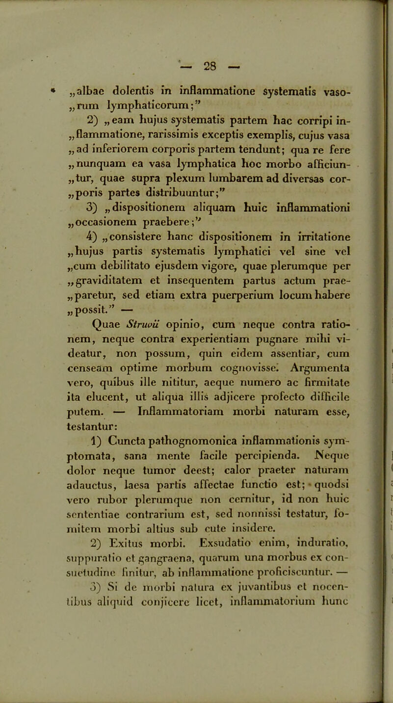 * „albac dolentis in inflammatione systemalis vaso- „rum lymphaticorum;” 2) „ earn hujus systematis partem hac corripi in- „flammatione, rarissimis exceptis exemplis, cujus vasa „ad inferiorem corporis partem tendunt; qua re fere „nunquam ea vasa lymphatica hoc morbo afficiun- „tur, quae supra plexum lumbarem ad diversas cor- „poris partes distribuuntur;” 3) „dispositionem aliquam huic inflammationi „occasionem praebere;’'’ 4) „consistere hanc dispositionem in irritatione „ hujus partis systematis lymphatici vel sine vel „cum debilitato ejusdem vigore, quae plerumque per „gravidilatem et insequentem partus actum prae- „paretur, sed etiam extra puerperium locum habere „possit.” — Quae Striwii opinio, cum neque contra ratio- nem, neque contra experientiam pugnare mihi vi- deatur, non possum, quin eidem assentiar, cum censeam optime morbum cognovissei Argumenta vero, quibus ille nititur, aeque numero ac firmilate ita elucent, ut aliqua illis adjicere profecto difficile putem. — Inflammatoriam morbi naluram esse, testantur: 1) Cuncta pathognomonica inflammationis sym- ptomata, sana mente facile percipienda. Neque dolor neque tumor deest; calor praeter naturam adauctus, laesa partis affectae functio est; quodsi vero rubor plerumque non cernitur, id non huic sententiae contrarium est, sed norinissi testatur, fo- mitem morbi altius sub cute insidcre. 2) Exitus morbi. Exsudatio enim, induratio, suppuratio ct gangracna, quorum una morbus ex con- suetudinc linitur, ab inflammatione proficiscuntur. — 3) Si de morbi nalura ex juvantibus et noccn- libus aliquid conjiccrc licet, inflammatorium Kune