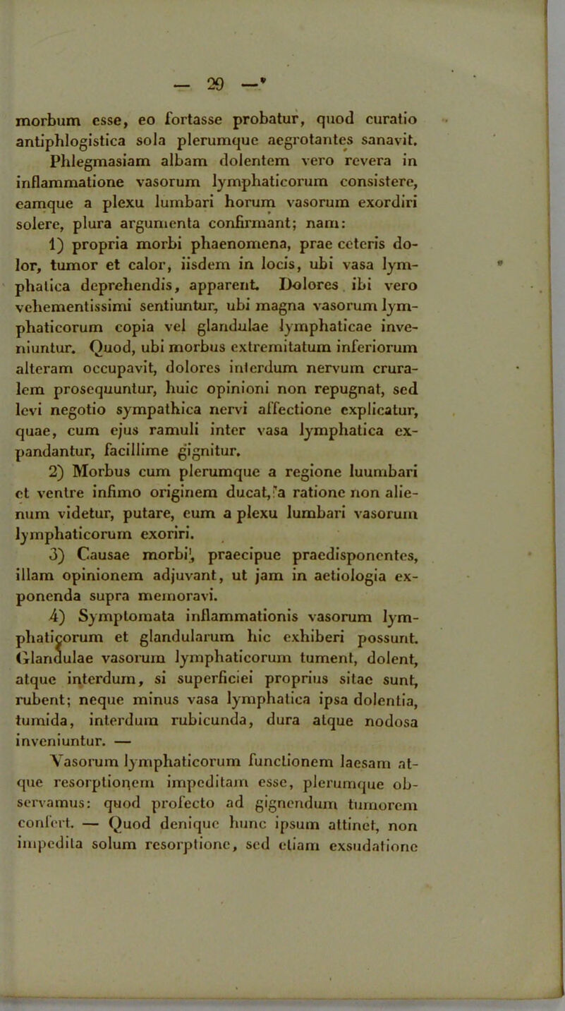 V morbum esse, eo fortasse probatur, quod curat io antiphlogistica sola plerumque aegrotantes sanavit. Phlegmasiam albam dolentem vero revera in inflammatione vasorum lymphaticorum consistere, eamque a plexu lumbari horum vasorum exordiri solere, plura argumenta confirmant; nam: 1) propria morbi phaenomena, prae ceteris do- lor, tumor et calor, iisdem in locis, ubi vasa lym- phalica dcprehendis, apparent Dolores ibi vero vehementissimi sentiuntur, ubi magna vasorum lym- phaticorum copia vel glandulae lymphaticae inve- niuntur. Quod, ubi morbus cxtremitatum inforiorum alteram occupavit, dolores intcrdum nervum crura- lem prosequuntur, huic opinioni non repugnat, sed levi negotio sympathica nervi affectione cxplicatur, quae, cum ejus ramuli inter vasa lymphatica cx- pandantur, facillime gignitur. 2) Morbus cum plerumque a regione luumbari et venire infimo originem ducat, ra ratione non alie- num videtur, putare, eum a plexu lumbari vasorum lymphaticorum cxoriri. 3) Causae morbi1, praecipuc pracdisponcntes, illam opinionem adjuvant, ut jam in aetiologia ex- ponenda supra memoravi. 4) Symptomata inllammationis vasorum lym- phaticorum et glandularum hie exhiberi possurit. Glanaulae vasorum lymphaticorum tument, dolent, atque interdum, si superficiei proprius sitae sunt, ruberit; neque minus vasa lymphatica ipsa dolentia, tumida, interdum rubicunda, dura atque nodosa inveniuntur. — Vasorum lymphaticorum funclionem laesam at- que resorptionem impeditam esse, plerumque ob- servamus: quod profecto ad gignendum tumorem confert — Quod denique hunc ipsum attinet, non impedila solum resorptionc, sed eliam exsudationc