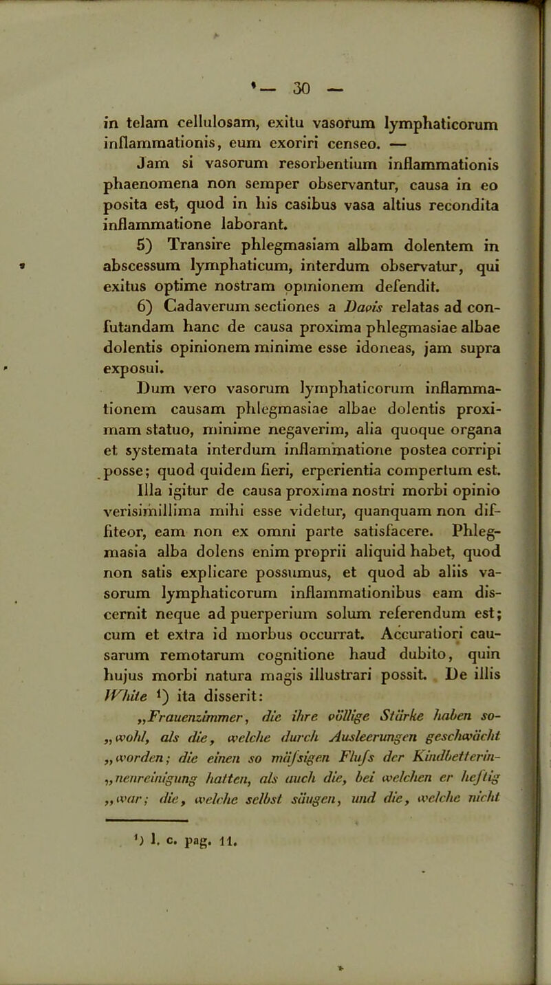 in telam cellulosam, exitu vasorura lymphaticorum inflammationis, eum cxoriri censeo. — Jam si vasorum resorbentium inflammationis phaenomena non semper observantur, causa in eo posita est, quod in liis casibus vasa altius recondita inflammatione laborant. 5) Transire phlegmasiam albam dolentem in * abscessum lymphaticum, interdum observatur, qui exitus optime nostram opinionem defendit. 6) Cadaverum sectiones a Davis relatas ad con- futandam hanc de causa proxima phlegmasiae albae dolentis opinionem minime esse idoneas, jam supra exposui. Dum vero vasorum lymphaticorum inflamma- tionem causam phlegmasiae albae dolentis proxi- mam statuo, minime negaverim, alia quoque organa et systemata interdum inflammatione postea corripi posse; quod quidem fieri, erperientia compertum est. 111a igitur de causa proxima nostri morbi opinio verisimillima mihi esse videtur, quanquam non dif- fiteor, earn non ex omni parte satisfacere. Phleg- masia alba dolens enim proprii aliquid habet, quod non satis explicare possumus, et quod ab aliis va- sorum lymphaticorum inflammationibus earn dis- cernit neque ad puerperium solum referendum est; cum et extra id morbus occurrat. Accuratiori cau- sarum remotarum cognitione haud dubito, quin hujus morbi natura magis illustrari possit. De illis White *) ita disserit: „Frauenzimmer, die ihre volligc Siiirke haben so- „ wold, als die, welclie dwell Auslecrungen geschwiiclit „ worden; die einen so miifsigen F/u/s dcr Kindbetterin- „ nenreinigung batten, a/s auch die, bei welchen er heftig „ivar; die, welclie sclbst siiugcn, und die, welclie nieht