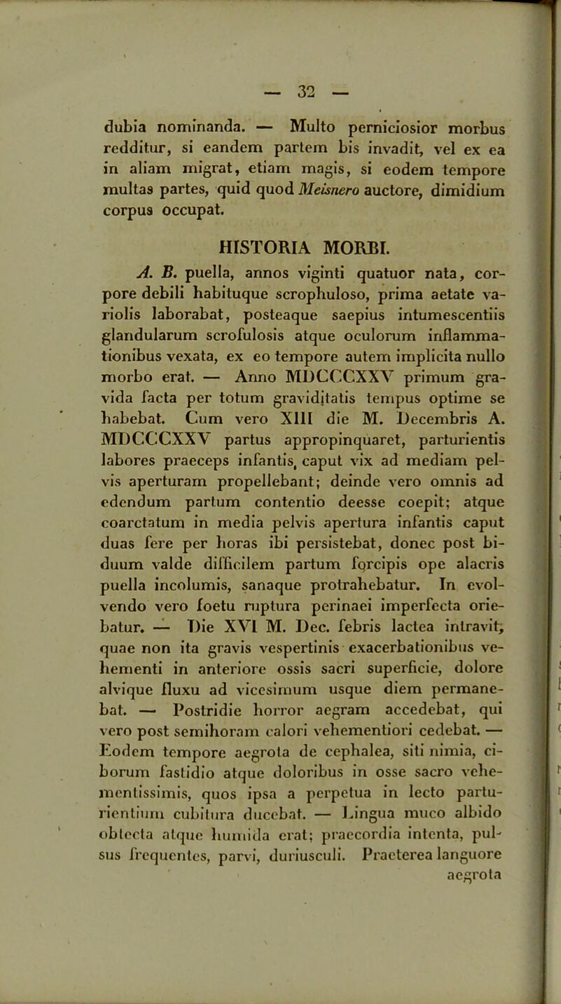 dubia nominanda. — Multo perniciosior morbus redditur, si eandem partem bis invadit, vel ex ea in aliam migrat, etiam magis, si eodem tempore multas partes, quid quod Meisnero auctore, dimidium corpus occupat. HISTORIA MORBI. A. B. puella, annos viginti quatuor nata, cor- pore debili habituque scrophuloso, prima aetate va- riolis laborabat, posteaque saepius intumescentiis glandularum scrofulosis atque oculorum inflamma- tionibus vexata, ex eo tempore auterri implicita nullo morbo erat. — Anno MDCCCXXV primum gra- vida facta per totum gravidjtatis tempus optime se habebat. Cum vero XIII die M. Decembris A. MDCCCXXV partus appropinquaret, parturientis labores praeceps infantis, caput vix ad mediam pel- vis aperturam propellebant; deinde vero omnis ad edcndum partum contentio deesse coepit; atque coarctatum in media pelvis apertura infantis caput duas fere per boras ibi persistebat, donee post bi- duum valde dilficilem partum forcipis ope alacris puella incolumis, sanaque protrabebatur. In evol- vendo vero foetu ruptura perinaei imperfecta orie- batur. — Die XVI M. Dec. febris lactea intravit, quae non ita gravis vespertinis exacerbationibus ve- bementi in anteriore ossis sacri superficie, dolore alvique fluxu ad vicesirnum usque diem permane- bat. — Poslridie horror aegram accedebat, qui vero post semihoram calori vehementiori cedebat. — Eodem tempore aegrota de cephalea, siti nimia, ci- borum fastidio atque doloribus in osse sacro vche- mentissimis, quos ipsa a perpetua in lecto partu- rientium cubitura ducebat. — Eingua rauco albido oblecta atque bumida erat; praecordia intenta, pul- sus frequentes, parvi, duriusculi. Praeterea languore aegrota