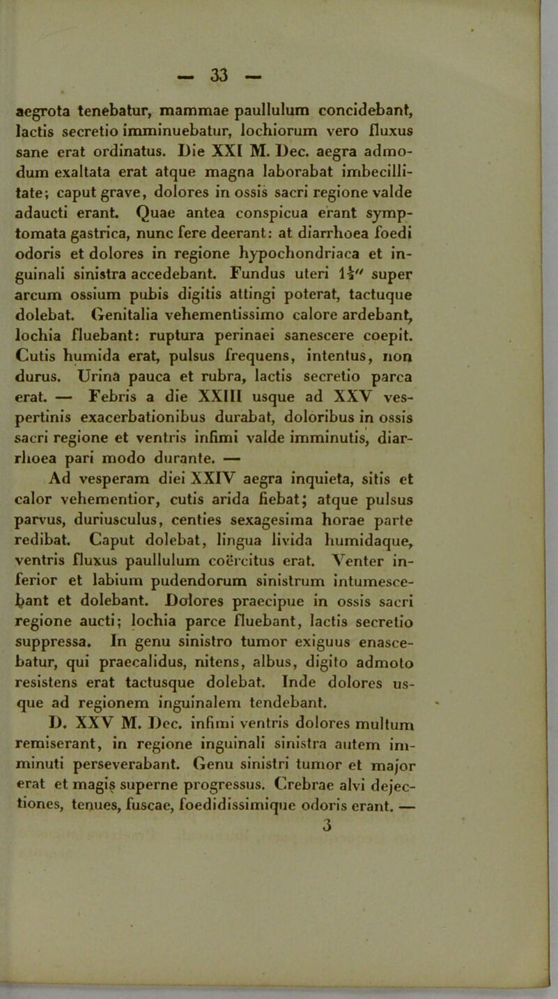 aegrota tenebatur, mammae paullulum concidebant, lactis secretio imminuebatur, lochiorum vero fluxus sane erat ordinatus. Die XXI M. Dec. aegra admo- dum exaltata erat atque magna laborabat imbecilli- tate; caput grave, dolores in ossis sacri regione valde adaucti erant. Quae antea conspicua erant symp- tomata gastrica, nunc fere deerant: at diarrhoea foedi odoris et dolores in regione hypochondriaca et in- guinali sinistra accedebant. Fundus uteri super arcum ossium pubis digitis attingi poterat, tactuque dolebat. Genitalia vehementissimo calore ardebant, lochia fluebant: ruptura perinaei sanescere coepit. Cutis humida erat, pulsus frequens, intentus, non durus. Urina pauca et rubra, lactis secretio parca erat. — Febris a die XXIII usque ad XXV ves- pertinis exacerbationibus durabat, doloribus in ossis sacri regione et ventris infimi valde imminutis, diar- rhoea pari modo durante. — Ad vesperara diei XXIV aegra inquieta, sitis et calor vehementior, cutis arida fiebat; atque pulsus parvus, duriusculus, centies sexagesima horae parte redibat. Caput dolebat, lingua livida humidaque, ventris fluxus paullulum coercitus erat. Venter in- ferior et labium pudendorum sinistrum intumesce- fcant et dolebant. Dolores praecipue in ossis sacri regione aucti; lochia parce fluebant, lactis secretio suppressa. In genu sinistro tumor exiguus enasce- batur, qui praecalidus, nitens, albus, digito admoto resistens erat tactusque dolebat. Inde dolores us- que ad regionem inguinalem tendebant. D. XXV M. Dec. infimi ventris dolores multum remiserant, in regione inguinali sinistra autem im- minuti perseverabant. Genu sinistri tumor et major erat et magis superne progressus. Crebrae alvi dejec- tiones, tenues, fuscae, foedidissimique odoris erant. — 3