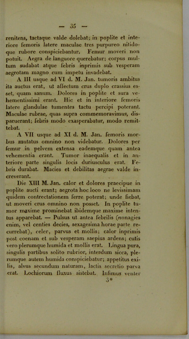 renitens, tactaque valde dolebat; in poplite et intc- riore femoris latere maculae tres purpureo nitido- que rubore conspiciebantur. Femur inoveri non potuit. Aegra de languore querebatur; corpus mul- tum sudabat atque febris inprimis sub vesperam aegrotam magno cum impelu invadebat. A III usque ad VI d. M. Jan. tumoris ambitus ita auctus erat, ut affectum crus duplo crassius es- 6et, quam sanum. Dolores in poplite et sura ve- hementissimi erant. Hie et in interiore femoris latere glandulae tumentes tactu percipi poterant. Maculae rubrae, quas supra commemoravimus, dis- paruerant; febris modo exasperabatur, modo remit- tebat. A VII usque ad XI d. M. Jan. femoris mor- bus mutatus ornnino non videbatur. Dolores per femur in pelvcm extensa eademque quam anlca vehementia erant. Tumor inaequalis et in nn- teriorc parte singulis locis duriusculus erat. Fe- bris durabat. Macies et debilitas aegrae valde in- creverant. Die XIII M. Jan. calor et dolores praecipue in poplite aucti erant; aegrota hoc loco ne levissimam quidem contrectationem ferre poterat; unde fiebat, ut moveri crus ornnino non posset. In poplite tu- mor maxime prominebat ibidemque maxime inten- lus apparebat. — Pulsus ut antca febrilis (nonagies cnim, vcl centies decies, sexagesima horae parte re- currebat), celcr, parvus et mollis; calor inprimis post coenam et sub vesperam saepius ardens; cutis vero plerumque humida et mollis erat. Lingua pura, singulis partibus solito rubrior, interdum sicca, ple- rumque autein humida conspiciebatur; appetitus exi- lis, alvus secundum naturam, lactis sccretio parva erat. Lochiorum fluxus sistebat. Jnfimus venter 3#