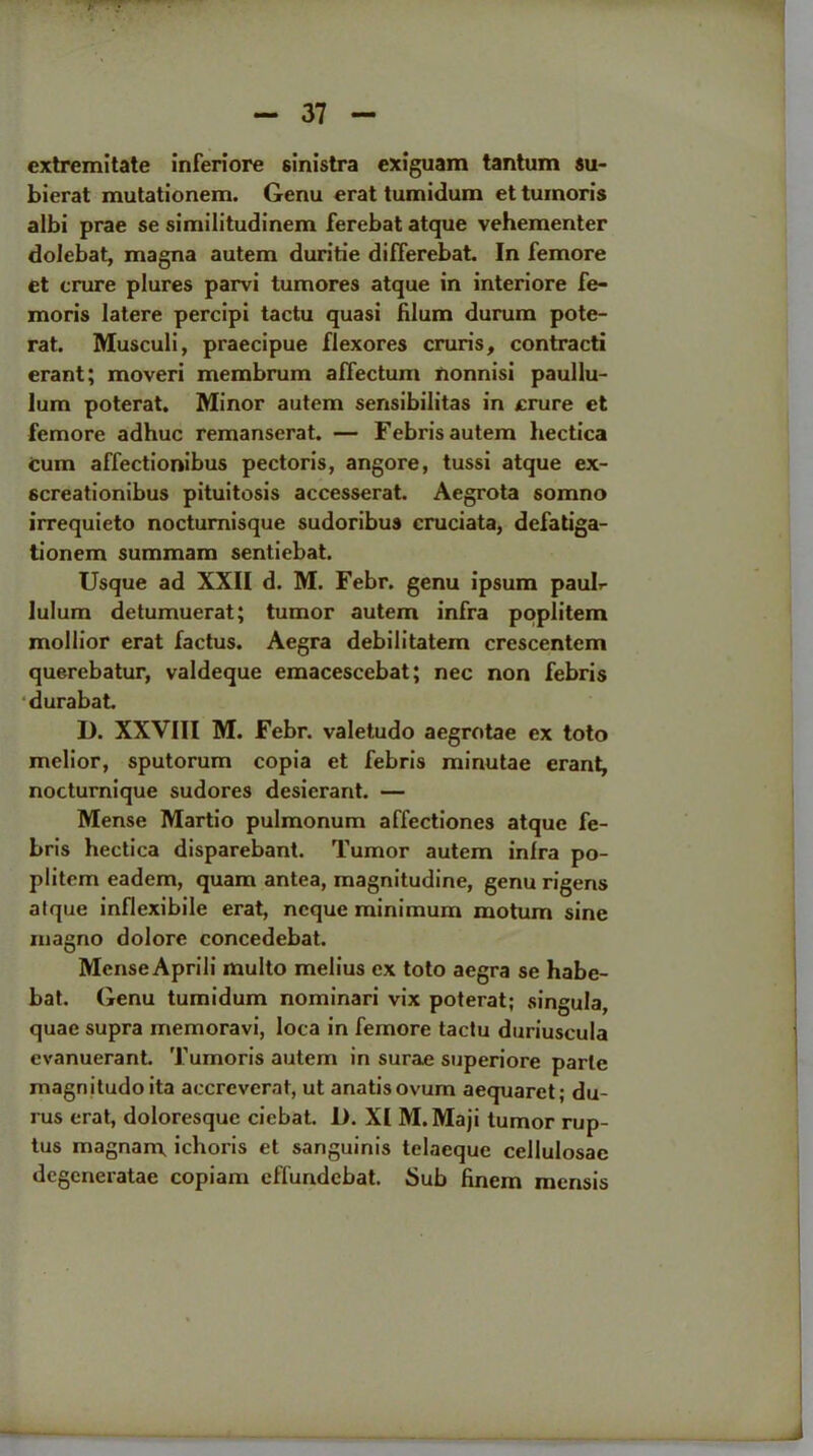 cxtremitate inferiore sinistra exiguam tantum su- bierat mutationem. Genu erat tumidum ettumoris albi prae se similitudinem ferebat atque vehementer dolebat, magna autem duritie differebat. In femore et crure plures parvi tumores atque in interiore fe- moris latere percipi tactu quasi filum durum pote- rat. Musculi, praecipue flexores cruris, contracti erant; moveri membrum affectum nonnisi paullu- lum poterat. Minor autem sensibilitas in crure et femore adhuc remanserat. — Febris autem hectica cum affectionibus pectoris, angore, tussi atque ex- 6creationibus pituitosis accesserat. Aegrota somno irrequieto nocturnisque sudoribus cruciata, defatiga- tionem summam sentiebat. Usque ad XXII d. M. Febr. genu ipsum paulr Iulum detumuerat; tumor autem infra poplitem mollior erat factus. Aegra debilitatem crescentem querebatur, valdeque emacescebat; nec non febris durabat. D. XXVIII M. Febr. valetudo aegrotae ex toto melior, sputorum copia et febris minutae erant, nocturnique sudores desierant. — Mense Martio pulmonum affectiones atque fe- bris hectica disparebant. Tumor autem inlra po- plitem eadem, quam antea, magnitudine, genu rigens alque inflexibile erat, ncque minimum motum sine magno dolore concedebat. Mense Aprili multo melius ex toto aegra se habe- bat. Genu tumidum nominari vix poterat; singula, quae supra memoravi, loca in femore tactu duriuscula evanuerant. Tumoris autem in surae superiore parte magnitudoita accreverat, ut anatisovum aequaret; du- rus erat, doloresque ciebat. 1). XI M.Maji tumor rup- tus magnan\ ichoris et sanguinis telaeque cellulosae degeneratae copiam effuridebat. Sub finem mensis